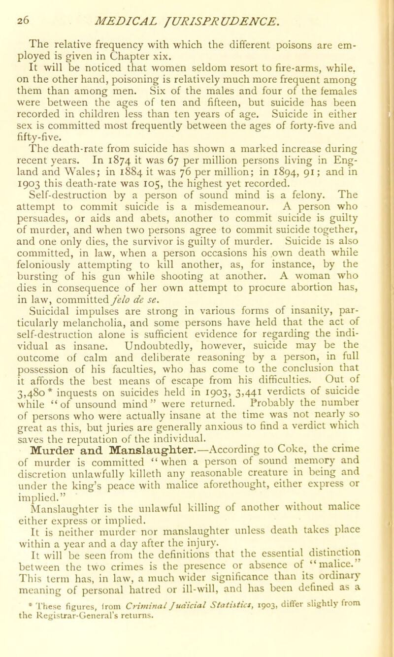 The relative frequency with which the different poisons are em- ployed is given in Chapter xix. It will be noticed that women seldom resort to fire-arms, while, on the other hand, poisoning is relatively much more frequent among them than among men. Six of the males and four of the females were between the ages of ten and fifteen, but suicide has been recorded in children less than ten years of age. Suicide in either sex is committed most frequently between the ages of forty-five and fifty-five. The death-rate from suicide has shown a marked increase during recent years. In 1874 it was 67 per million persons living in Eng- land and Wales; in 1884 it was 76 per million; in 1894, 91; and in 1903 this death-rate was 105, the highest yet recorded. Self-destruction by a person of sound mind is a felony. The attempt to commit suicide is a misdemeanour. A person who persuades, or aids and abets, another to commit suicide is guilty of murder, and when two persons agree to commit suicide together, and one only dies, the survivor is guilty of murder. Suicide is also committed, in law, when a person occasions his own death while feloniously attempting to kill another, as, for instance, by the bursting of his gun while shooting at another. A woman who dies in consequence of her own attempt to procure abortion has, in law, committed felo de se. Suicidal impulses are strong in various forms of insanity, par- ticularly melancholia, and some persons have held that the act of self-destruction alone is sufficient evidence for regarding the indi- vidual as insane. Undoubtedly, however, suicide may be the outcome of calm and deliberate reasoning by a person, in full possession of his faculties, who has come to the conclusion that it affords the best means of escape from his difficulties. Out of 3,480* inquests on suicides held in 19031 3>44i verdicts of suicide while “of unsound mind” were returned. Probably the number of persons who were actually insane at the time was not nearly so great as this, but juries are generally anxious to find a verdict which saves the reputation of the individual. Murder and Manslaug-Mer.—According to Coke, the crime of murder is committed “ when a person of sound memory and discretion unlawfully killeth any reasonable creature in being and under the king’s peace with malice aforethought, either express or implied.” Manslaughter is the unlawful killing of another without malice either express or implied. It is neither murder nor manslaughter unless death takes place within a year and a day after the injury. It will be seen from the definitions that the essential distinction between the two crimes is the presence or absence of “malice. This term has, in law, a much wider significance than its ordinary meaning of personal hatred or ill-will, and has been defined as a •These figures, irom Crifninai Judicial Sttttiiiics, 19031 diflfer slightly from the Registr.ir-Gencr.irs returns. 1