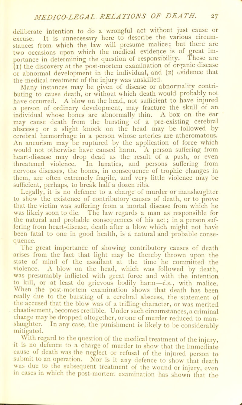 deliberate intention to do a wrongful act without just cause or excuse. It is unnecessary here to describe the various circum- stances from which the law will presume malice; but there are two occasions upon which the medical evidence is of great im- portance in determining the question of responsibility. These are (i) the discovery at the post-mortem examination of organic disease or abnormal development in the individual, and (2) ^,vidence that the medical treatment of the injury was unskilled. Many instances may be given of disease or abnormality contri- buting to cause death, or without which death would probably not have occurred. A blow on the head, not sufficient to have injured a person of ordinary development, may fracture the skull of an individual whose bones are abnormally thin. A box on the ear may cause death from the bursting of a pre-existing cerebral abscess; or a slight knock on the head may be followed by cerebral htemorrhage in a person whose arteries are atheromatous. An aneurism may be ruptured by the application of force which would not otherwise have caused harm. A person suffering from heart-disease may drop dead as the result of a push, or even threatened violence. In lunatics, and persons suffering from nervous diseases, the bones, in consequence of trophic changes in them, are often extremely fragile, and very little violence may be sufficient, perhaps, to break half a dozen ribs. Legally, it is no defence to a charge of murder or manslaughter to show the existence of contributory causes of death, or to prove that the victim was suffering from a mortal disease from which he was likely soon to die. The law regards a man as responsible for the natural and probable consequences of his act; in a person suf- fering from heart-disease, death after a blow which might not have been fatal to one in good health, is a natural and probable conse- quence. The great importance of showing contributory causes of death arises from the fact that light may be thereby thrown upon the state of mind of the assailant at the time he committed the violence. A blow on the head, which was followed by death, was presumably inflicted with great force and with the intention to kill, or at least do grievous bodily harm—i.e., with malice. When the post-mortem examination shows that death has been really due to the bursting of a cerebral .abscess, the statement of the accused that the blow was of a trifling character, or was merited chastisement, becomes credible. Under such circumstances, a criminal charge may be dropped altogether, or one of murder reduced to man- slaughter. In any ca.se, the punishment is likely to be considerably mitigated. With regard to the question of the medical treatment of tlie injury, it is no defence to a charge of murder to show that the immediate cause of death w.as the neglect or refusal of tlie injured |jcr.son to submit to an operation. Nor is it any defence to show that death was due to the subsequent treatment of the wound or injury, even in cases in which the post-mortem examination has shown that the