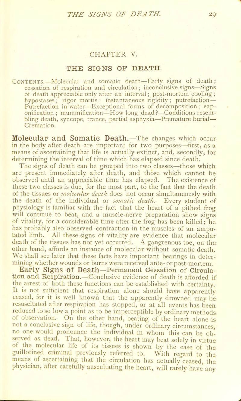 CHAPTER V. THE SIGNS OP DEATH. Contents.—Molecular and somatic death—Early signs of death ; cessation of respiration and circulation; inconclusive signs—Signs of death appreciable only after an interval; post-mortem cooling ; hypostases ; rigor mortis ; instantaneous rigidity ; putrefaction— Putrefaction in water—Exceptional forms of decomposition ; sap- onification ; mummification—How long dead?—Conditions resem- bling death, syncope, trance, partial asphyxia—Premature burial— Cremation. Molecular and Somatic Death.—The changes which occur in the body after death are important for two purposes—first, as a means of ascertaining that life is actually extinct, and, secondly, for determining the interval of time which has elapsed since death. The signs of death can be grouped into two classes—those which are present immediately after death, and those which cannot be observed until an appreciable time has elapsed. The e.xistence of these two classes is due, for the most part, to the fact that the death of the tissues or molecular death does not occur simultaneously with the death of the individual or somatic death. Every student of physiology is familiar with the fact that the heart of a pithed frog will continue to beat, and a musCle-nerve preparation show signs of vitality, for a considerable time after the frog has been killed; he has probably also observed contraction in the muscles of an ampu- tated limb. All these signs of vitality are evidence that molecular death of the tissues has not yet occurred. A gangrenous toe, on the other hand, affords an instance of molecular without somatic death. We shall see later that these facts have important bearings in deter- mining whether wounds or burns were received ante- or post-mortem. EaPly Signs of Death—Permanent Cessation of Circula- tion and Respiration.—Conclusive evidence of death is afforded if the arrest of both these functions can be established with certainty. It is not sufficient that respiration alone should have apparently ceased, for it is well known that the apparently drowned may be resuscitated after respiration has stopped, or at all events has been reduced to so low a point as to be imperceptible by ordinary methods of observation. On the other hand, beating of the heart alone is not a conclusive sign of life, though, under ordinary circumstances, no one would pronounce the individual in whom this can be ob- served as dead. That, however, the heart may beat solely in virtue of the molecular life of its tissues is shown by the case of the guillotined criminal previously referred to. With regard to the means of ascertaining that the circulation has .actually ce.ased, the physician, .after carefully auscultating the heart, will rarely have any