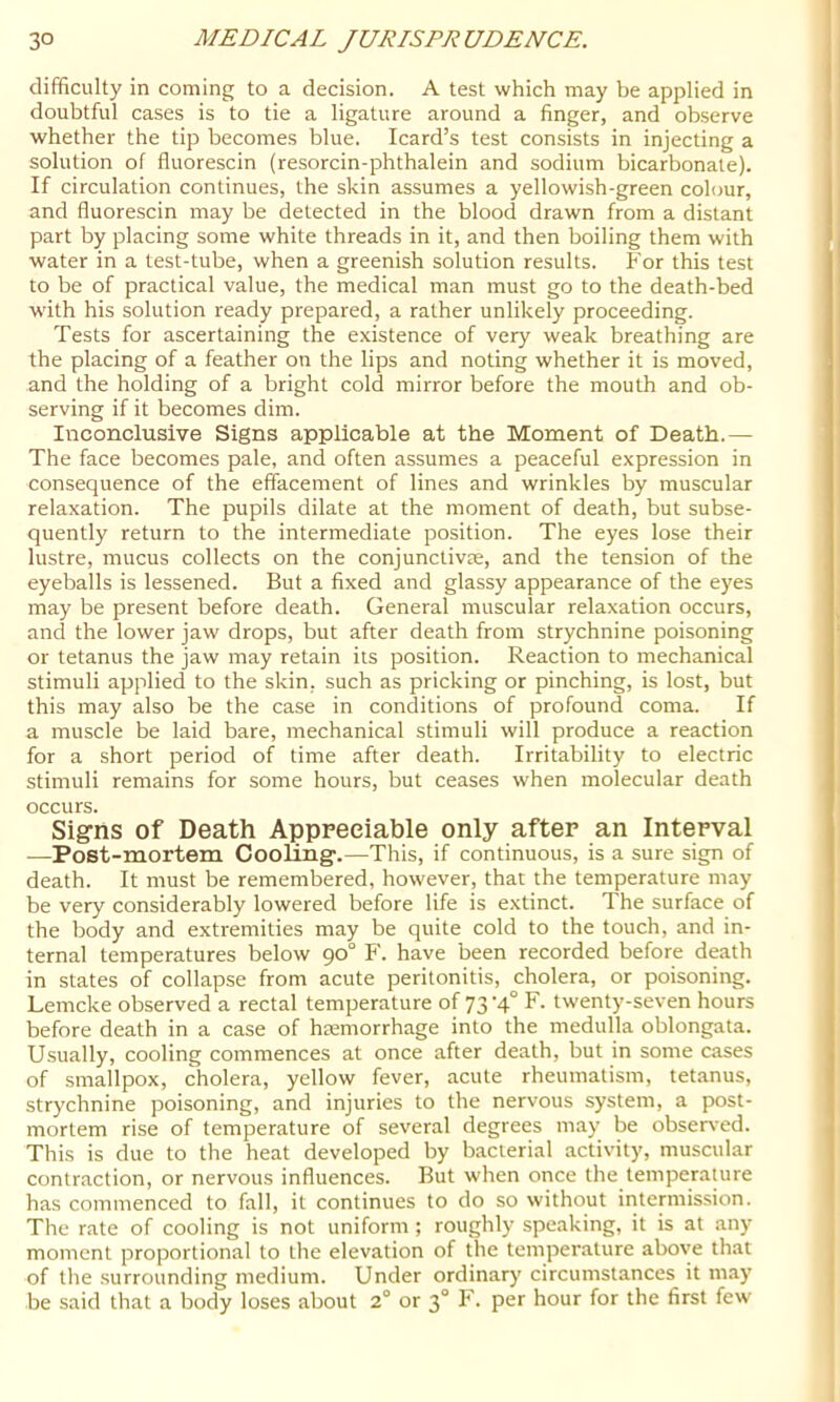 difficulty in coming to a decision. A test which may be applied in doubtful cases is to tie a ligature around a finger, and observe whether the tip becomes blue. Icard’s test consists in injecting a solution of fluorescin (resorcin-phthalein and sodium bicarbonate). If circulation continues, the skin assumes a yellowish-green colour, and fluorescin may be delected in the blood drawn from a distant part by placing some white threads in it, and then boiling them with water in a test-tube, when a greenish solution results. For this test to be of practical value, the medical man must go to the death-bed with his solution ready prepared, a rather unlikely proceeding. Tests for ascertaining the e.\istence of very weak breathing are the placing of a feather on the lips and noting whether it is moved, and the holding of a bright cold mirror before the mouth and ob- serving if it becomes dim. Inconclusive Signs appiicable at the Moment of Death.— The face becomes pale, and often assumes a peaceful expression in consequence of the effacement of lines and wrinkles by muscular relaxation. The pupils dilate at the moment of death, but subse- quently return to the intermediate position. The eyes lose their lustre, mucus collects on the conjunctive, and the tension of the eyeballs is lessened. But a fixed and glassy appearance of the eyes may be present before death. General muscular relaxation occurs, and the lower jaw drops, but after death from strychnine poisoning or tetanus the jaw may retain its position. Reaction to mechanical stimuli applied to the skin, such as pricking or pinching, is lost, but this may also be the case in conditions of profound coma. If a muscle be laid bare, mechanical stimuli will produce a reaction for a short period of time after death. Irritability to electric stimuli remains for some hours, but ceases when molecular death occurs. Signs of Death Appreciable only after an Interval —Post-mortem CooUngc.—This, if continuous, is a sure sign of death. It must be remembered, however, that the temperature may be very considerably lowered before life is extinct. The surface of the body and extremities may be quite cold to the touch, and in- ternal temperatures below 90° F. have been recorded before death in states of collapse from acute peritonitis, cholera, or poisoning. Lemcke observed a rectal temperature of 73'4° F- twenty-seven hours before death in a case of hremorrhage into the medulla oblongata. Usually, cooling commences at once after death, but in some cases of smallpox, cholera, yellow fever, acute rheumatism, tetanus, strychnine poisoning, and injuries to the nervous system, a post- mortem rise of temperature of several degrees may be obser\'ed. This is due to the heat developed by bacterial activity, muscular contraction, or nervous influences. But when once the temperature has commenced to fall, it continues to do so without intermission. The rate of cooling is not uniform ; roughly speaking, it is at any moment proportional to the elevation of the temperature above that of the surrounding medium. Under ordinary circumstances it may be said that a body loses about 2° or 3° F. per hour for the first few