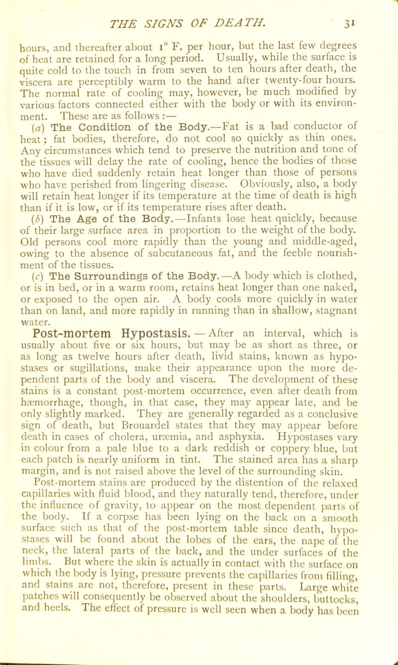 hours, and thereafter about 1° F. per hour, but the last few degrees of heat are retained for a long period. Usually, while the surface is quite cold to the touch in from seven to ten hours after death, the viscera are perceptibly warm to the hand after twenty-four hours. The normal rate of cooling may, however, be much modified by various factors connected either with the body or with its environ- ment. These are as follows :— {a) The Condition of the Body.—Fat is a bad conductor of heat; fat bodies, therefore, do not cool so quickly as thin ones. Any circumstances which tend to preserve the nutrition and tone of the tissues will delay the rate of cooling, hence the bodies of those who have died suddenly retain heat longer than those of persons who have perished from lingering disease. Obviously, also, a body will retain heat longer if its temperature at the time of death is high than if it is low, or if its temperature rises after death. {b) The Age of the Body.—Infants lose heat quickly, because of their large surface area in proportion to the weight of the body. Old persons cool more rapidly than the young and middle-aged, owing to the absence of subcutaneous fat, and the feeble nourish- ment of the tissues. (r) The Surroundings of the Body.—A body which is clothed, or is in bed, or in a warm room, retains heat longer than one naked, or exposed to the open air. A body cools more quickly in water than on land, and more rapidly in running than in shallow, stagnant water. Post-mOFtem Hypostasis. — After an interval, which is usually about five or six hours, but may be as short as three, or as long as twelve hours after death, livid stains, known as hypo- stases or sugillations, make their appearance upon the more de- pendent parts of the body and viscera. The development of these stains is a constant post-mortem occurrence, even after death from haemorrhage, though, in that case, they may appear late, and be only slightly marked. They are generally regarded as a conclusive sign of death, but Brouardel states that they may appear before death in cases of cholera, urremia, and asphyxia. Hypostases vary in colour from a pale blue to a dark reddish or coppery blue, but each patch is nearly uniform in tint. The stained area has a sharp margin, and is not raised above the level of the surrounding skin. Post-mortem stains are produced by the distention of the relaxed capillaries with fluid blood, and they naturally tend, therefore, under the influence of gravity, to appear on the most dependent parts of the body. If a corpse has been lying on the back on a smooth surface such as that of the post-mortem table since death, hypo- stases will be found about the lobes of the ears, the nape of the neck, the lateral parts of the back, and the under surfaces of the limbs. But where the skin is actually in contact with the surface on which the body is lying, pressure prevents the capillaries from filling, and stains are not, therefore, present in these parts. Large while patches will consequently be observed about the shoulders, buttocks, and heels. The effect of pressure is well seen when a body has been