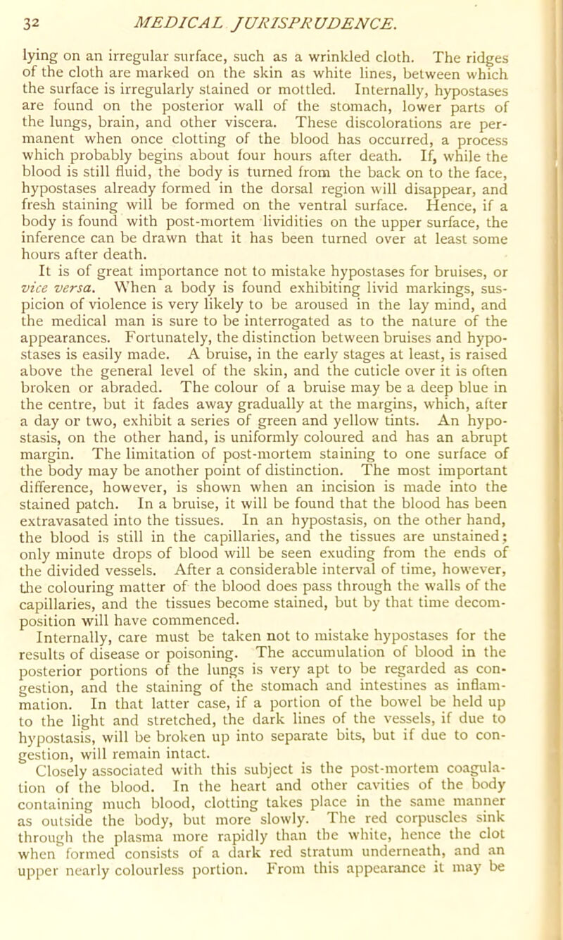 lying on an irregular surface, such as a wrinlded cloth. The ridges of the cloth are marked on the skin as white lines, between which the surface is irregularly stained or mottled. Internally, hypostases are found on the posterior wall of the stomach, lower parts of the lungs, brain, and other viscera. These discolorations are per- manent when once clotting of the blood has occurred, a process which probably begins about four hours after death. If, while the blood is still fluid, the body is turned from the back on to the face, hypostases already formed in the dorsal region will disappear, and fresh staining will be formed on the ventral surface. Hence, if a body is found with post-mortem Avidities on the upper surface, the inference can be drawn that it has been turned over at least some hours after death. It is of great importance not to mistake hypostases for bruises, or vice versa. When a body is found exhibiting livid markings, sus- picion of violence is very likely to be aroused in the lay mind, and the medical man is sure to be interrogated as to the nature of the appearances. Fortunately, the distinction between bruises and hypo- stases is easily made. A bruise, in the early stages at least, is raised above the general level of the skin, and the cuticle over it is often broken or abraded. The colour of a bruise may be a deep blue in the centre, but it fades away gradually at the margins, which, after a day or two, exhibit a series of green and yellow tints. An hypo- stasis, on the other hand, is uniformly coloured and has an abrupt margin. The limitation of post-mortem staining to one surface of the body may be another point of distinction. The most important difference, however, is shown when an incision is made into the stained patch. In a bruise, it will be found that the blood has been extravasated into the tissues. In an hypostasis, on the other hand, the blood is still in the capillaries, and the tissues are unstained; only minute drops of blood will be seen exuding from the ends of the divided vessels. After a considerable interval of time, however, tlie colouring matter of the blood does pass through the walls of the capillaries, and the tissues become stained, but by that time decom- position will have commenced. Internally, care must be taken not to mistake hypostases for the results of disease or poisoning. The accumulation of blood in the posterior portions of the lungs is very apt to be regarded as con- gestion, and the staining of the stomach and intestines as inflam- mation. In that latter case, if a portion of the bowel be held up to the light and stretched, the dark lines of the vessels, if due to hypostasis, will be broken up into separate bits, but if due to con- gestion, will remain intact. Closely associated with this subject is the post-mortem coagula- tion of the blood. In the heart and other cavities of the body containing much blood, clotting takes place in the same manner as outside the body, but more slowly. The red corpuscles sink through the plasma more rapidly than the white, hence the clot when formed consists of a dark red stratum underneath, and an upper nearly colourless portion. From this appearance it may be