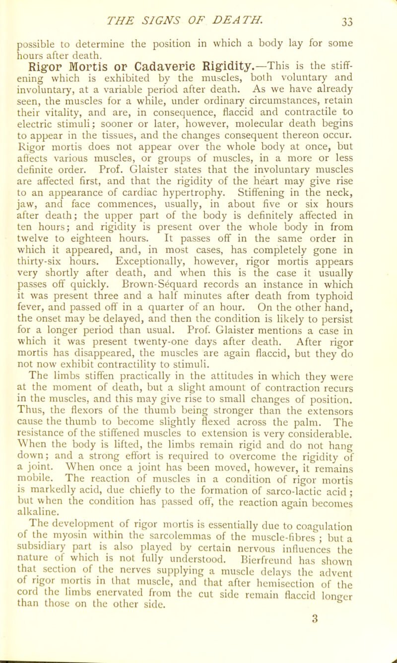 possible to determine the position in which a body lay for some hours after death. Rigop Mortis or Cadaveric Rigidity.—This is the stiff- ening which is exhibited by the muscles, both voluntary and involuntary, at a variable period after death. As we have already seen, the muscles for a while, under ordinary circumstances, retain their vitality, and are, in consequence, flaccid and contractile to electric stimuli; sooner or later, however, molecular death begins to appear in the tissues, and the changes consequent thereon occur. Rigor mortis does not appear over the whole body at once, but affects various muscles, or groups of muscles, in a more or less definite order. Prof. Glaister states that the involuntary muscles are affected first, and that the rigidity of the heart may give rise to an appearance of cardiac hypertrophy. Stiffening in the neck, jaw, and face commences, usually, in about five or six hours after death; the upper part of the body is definitely affected in ten hours; and rigidity is present over the whole body in from twelve to eighteen hours. It passes off in the same order in which it appeared, and, in most cases, has completely gone in thirty-six hours. Exceptionally, however, rigor mortis appears very shortly after death, and when this is the case it usually passes off quickly. Brown-S^quard records an instance in which it was present three and a half minutes after death from typhoid fever, and passed off in a quarter of an hour. On the other hand, the onset may be delayed, and then the condition is likely to persist for a longer period than usual. Prof. Glaister mentions a case in which it was present twenty-one days after death. After rigor mortis has disappeared, the muscles are again flaccid, but they do not now exhibit contractility to stimuli. The limbs stiffen practically in the attitudes in which they were at the moment of death, but a slight amount of contraction recurs in the muscles, and this may give rise to small changes of position. Thus, the flexors of the thumb being stronger than the extensors cause the thumb to become slightly flexed across the palm. The resistance of the stiffened muscles to extension is very considerable. When the body is lifted, the limbs remain rigid and do not hang down; and a strong effort is required to overcome the rigidity of a joint. When once a joint has been moved, however, it remains mobile. The reaction of muscles in a condition of rigor mortis is markedly acid, due chiefly to the formation of sarco-lactic acid ; but when the condition has passed off, the reaction again becomes alkaline. The development of rigor mortis is essentially due to coagulation of the myosin within the sarcolemmas of the muscle-fibres ; but a subsidiary part is al-so played by certain nervous influences the nature of which is not fully understood. Bierfreund has shown that section of the nerves supplying a muscle delays the advent of rigor mortis in that muscle, and that after hcmisection of the cord the limbs enervated from the cut side remain flaccid lonner than those on the other side. 3