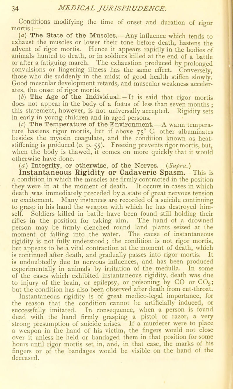 Conditions modifying the time of onset and duration of rigor mortis ;— {a) The State of the Muscles.—Any influence which tends to exhaust the muscles or lower their tone before death, hastens the advent of rigor mortis. Hence it appears rapidly in the bodies of animals hunted to death, or in soldiers killed at the end of a battle or after a fatiguing march. The exhaustion produced by prolonged convulsions or lingering illness has the same effect. Conversely, those who die suddenly in the midst of good health stiffen slowly. Good muscular development retards, and muscular weakness acceler- ates, the onset of rigor mortis. {b) The Age of the Individual. —It is said that rigor mortis does not appear in the body of a foetus of less than seven months ; this statement, however, is not universally accepted. Rigidity sets in early in young children and in aged persons. (f) The Temperature of the Environment.—A wami tempera- ture hastens rigor mortis, but if above 75° C. other albuminates besides the myosin coagulate, and the condition known as heat- stiffening is produced (». p. 55). Freezing prevents rigor mortis, but, when the body is thawed, it comes on more quickly that it would otherwise have done. (d) Integrity, or otherwise, of the Nerves.—(Arr/ra.) Instantaneous Rigidity of Cadaverie Spasm.—This is a condition in which the muscles are firmly contracted in the position they were in at the moment of death. It occurs in cases in which death was immediately preceded by a state of great nervous tension or excitement. Many instances are recorded of a suicide continuing to grasp in his hand the weapon with w'hich he has destroyed him- self. Soldiers killed in battle have been found still holding their rifles in the position for taking aim. The hand of a drowned person may be firmly clenched round land plants seized at the moment of falling into the water. The cause of instantaneous rigidity is not fully understood ; the condition is not rigor mortis, but appears to be a vital contraction at the moment of death, w’hich is continued after death, and gradually passes into rigor mortis. It is undoubtedly due to neivous influences, and has been produced experimentally in animals by irritation of the medulla. In some of the cases which exhibited instantaneous rigidity, death was due to injury of the brain, or epilepsy, or poisoning by CO or COo; but the condition has also been observed after death from cut-throat. Instantaneous rigidity is of great medico-legal importance, for the reason that the condition cannot be artificially induced, or successfully imitated. In consequence, W'hen a person is found dead with the hand firmly grasping a pistol or razor, a very strong presumption of suicide arises. If a murderer were to place a weapon in the hand of his victim, the fingers would not close over it unless he held or bandaged them in that position for some hours until rigor mortis set in, and, in that case, the marks of his fingers or of the bandages w'ould be visible on the hand of the deceased.