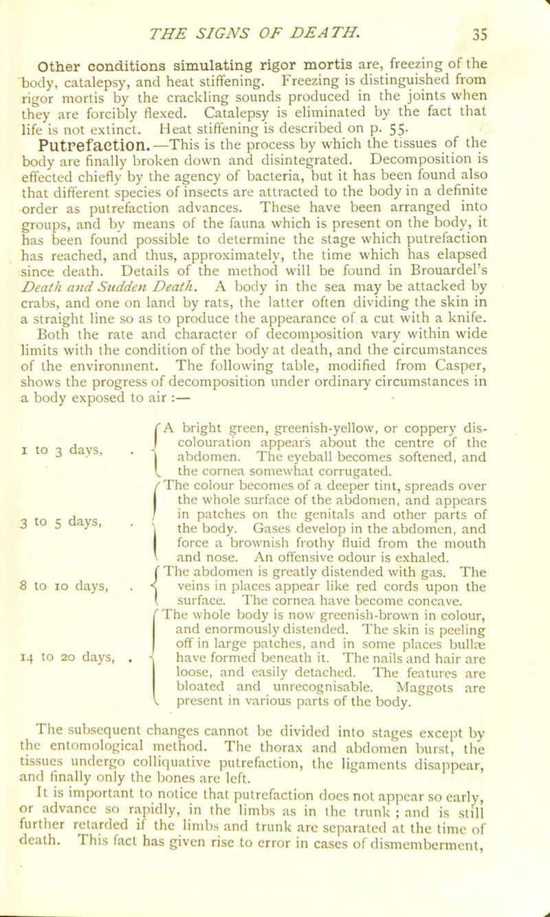 Other conditions simulating rigor mortis are, freezing of the body, catalepsy, and heat stiffening. Freezing is distinguished from rigor mortis by the crackling sounds produced in the joints when they are forcibly fle.xed. Catalepsy is eliminated by the fact that life is not extinct. Heat stiffening is described on p. 55. Putrefaction.—This is the process by which the tissues of the body are finally broken down and disintegrated. Decomposition is effected chiefly by the agency of bacteria, but it has been found also that different species of insects are attracted to the body in a definite order as putrefaction advances. These have been arranged into groups, and by means of the fauna which is present on the body, it has been found possible to determine the stage which putrefaction has reached, and thus, approximately, the time w'hich has elapsed since death. Details of the method will be found in Brouardel’s Death and Sudden Death. A body in the sea may be attacked by crabs, and one on land by rats, the latter often dividing the skin in a straight line so as to produce the appearance of a cut with a knife. Both the rate and character of decomposition vary within wide limits with the condition of the body at death, and the circumstances of the environment. The following table, modified from Casper, shows the progress of decomposition under ordinary circumstances in a body exposed to air :— I to 3 days, 3 to s days, 8 to 10 days. 14 to 20 days. /A bright green, gi-eenish-yellow, or coppery dis- colouration appears about the centre of the j abdomen. The eyeball becomes softened, and V the cornea somewhat corrugated. t The colour becomes of a deeper tint, spreads over I the whole surface of the abdomen, and appears I in patches on the genitals and other parts of (the body. Gases develop in the abdomen, and force a brownish frothy fluid from the mouth and nose. An offensive odour is exhaled. ( The abdomen is greatly distended with gas. The < veins in places appear like red cords upon the 1 surface. The cornea have become concave. 'The whole body is now greenish-brown in colour, and enormously distended. The skin is peeling off in large patches, and in some places bullae have formed beneath it. The nails and hair are loose, and easily detached. The features are bloated and unrecognisable. Maggots are V present in various parts of the body. The sub.sequent changes cannot be divided into stages except by the entomological method. The thorax and abdomen hurst, the tissues undergo colliquative putrefaction, the ligaments disappear, and finally only the bones are left. It is important to notice that putrefaction does not appear so early, or advance so rapidly, in the limbs as in the trunk ; and is still further retarded if the limhs and trunk are separated at the time of death. This fact has given rise to error in cases of dismemberment.