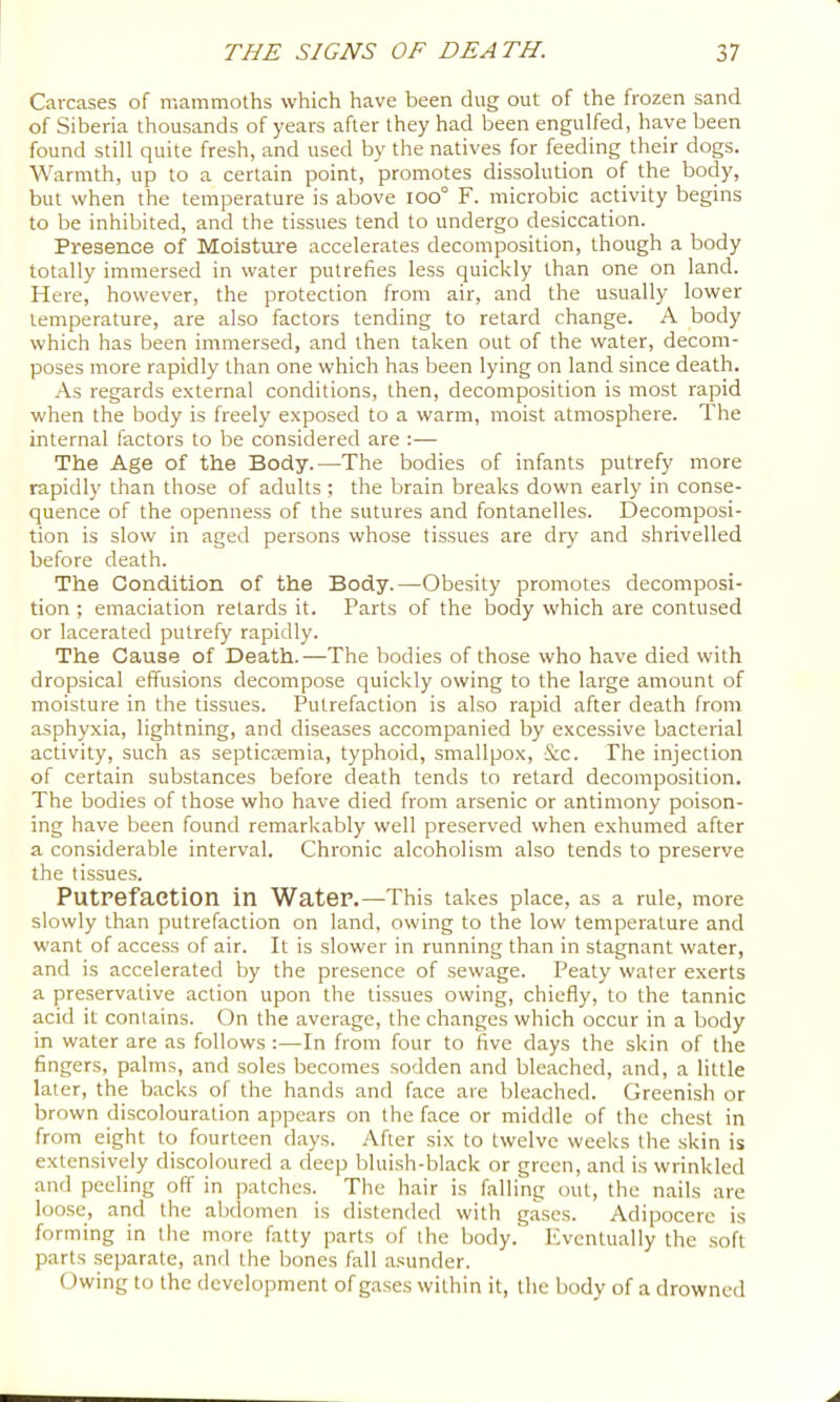 Carcases of mammoths which have been dug out of the frozen sand of Siberia thousands of years after they had been engulfed, have been found still quite fresh, and used by the natives for feeding their dogs. Warmth, up to a certain point, promotes dissolution of the body, but when the temperature is above ioo° F. microbic activity begins to be inhibited, and the tissues tend to undergo desiccation. Presence of Moisture accelerates decomposition, though a body totally immersed in water putrefies less quickly than one on land. Here, however, the protection from air, and the usually lower temperature, are also factors tending to retard change. A body which has been immersed, and then taken out of the water, decom- poses more rapidly than one which has been lying on land since death. As regards external conditions, then, decomposition is most rapid when the body is freely exposed to a warm, moist atmosphere. The internal factors to be considered are ;— The Age of the Body.—The bodies of infants putrefy more rapidly than those of adults; the brain breaks down early in conse- quence of the openness of the sutures and fontanelles. Decomposi- tion is slow in aged persons whose tissues are dry and shrivelled before death. The Condition of the Body.—Obesity promotes decomposi- tion ; emaciation retards it. Parts of the body which are contused or lacerated putrefy rapidly. The Cause of Death.—The bodies of those who have died with dropsical effusions decompose quickly owing to the large amount of moisture in the tissues. Putrefaction is also rapid after death from asphyxia, lightning, and diseases accompanied by excessive bacterial activity, such as septictemia, typhoid, smallpox, &c. The injection of certain substances before death tends to retard decomposition. The bodies of those who have died from arsenic or antimony poison- ing have been found remarkably well preserved when exhumed after a considerable interval. Chronic alcoholism also tends to preserve the tissues. PutPefaetion in Water.—This takes place, as a rule, more slowly than putrefaction on land, owing to the low temperature and want of access of air. It is slower in running than in stagnant water, and is accelerated by the presence of sewage. Peaty water exerts a preservative action upon the tissues owing, chiefly, to the tannic acid it contains. On the average, the changes which occur in a body in water are as follows :—In from four to five days the skin of the fingers, palms, and soles becomes sodden and bleached, and, a little later, the backs of the hands and face are bleached. Greenish or brown discolouration appears on the face or middle of the chest in from eight to fourteen days. After six to twelve weeks the skin is extensively discoloured a deep bluish-black or green, and is wrinkled and peeling off in patches. The hair is falling out, the nails are loose, and the abdomen is distended with gases. Adipocere is forming in the more fatty parts of the body. Eventually the soft parts separate, anrl the bones fall asunder. Owing to the development of g.ases within it, the body of a drowned