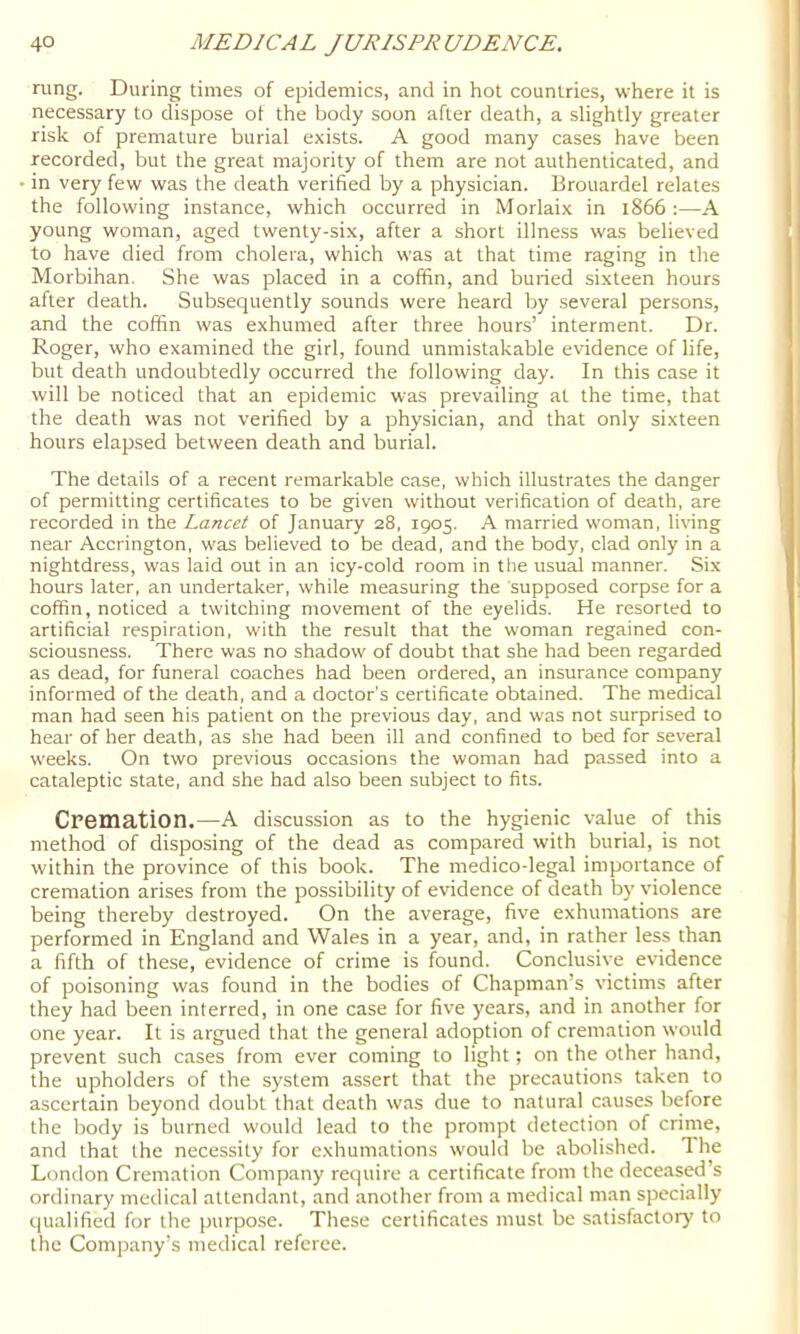 rung. During times of epidemics, and in hot countries, where it is necessary to dispose ot the body soon after death, a slightly greater risk of premature burial exists. A good many cases have been recorded, but the great majority of them are not authenticated, and in very few was the death verified by a physician. Brouardel relates the following instance, which occurred in Morlaix in 1866 :—A young woman, aged twenty-six, after a short illness was believed to have died from cholera, which was at that time raging in the Morbihan. She was placed in a coffin, and buried sixteen hours after death. Subsequently sounds were heard by several persons, and the coffin was exhumed after three hours’ interment. Dr. Roger, who examined the girl, found unmistakable evidence of life, but death undoubtedly occurred the following day. In this case it will be noticed that an epidemic was prevailing at the time, that the death was not verified by a physician, and that only sixteen hours elapsed between death and burial. The details of a recent remarkable case, which illustrates the danger of permitting certificates to be given without verification of death, are recorded in the Lancet of January 28, 1905. A married woman, li\nng near Accrington, was believed to be dead, and the body, clad only in a nightdress, was laid out in an icy-cold room in the usual manner. Six hours later, an undertaker, while measuring the supposed corpse for a coffin, noticed a twitching movement of the eyelids. He resorted to artificial respiration, with the result that the woman regained con- sciousness. There was no shadow of doubt that she had been regarded as dead, for funeral coaches had been ordered, an insurance company informed of the death, and a doctor’s certificate obtained. The medical man had seen his patient on the previous day, and was not surprised to hear of her death, as she had been ill and confined to bed for several weeks. On two previous occasions the woman had passed into a cataleptic state, and she had also been subject to fits. Cremation.—A discussion as to the hygienic value of this method of disposing of the dead as compared with burial, is not within the province of this book. The medico-legal importance of cremation arises from the possibility of evidence of death by violence being thereby destroyed. On the average, five exhumations are performed in England and Wales in a year, and, in rather less than a fifth of these, evidence of crime is found. Conclusive evidence of poisoning was found in the bodies of Chapman’s victims after they had been interred, in one case for five years, and in another for one year. It is argued that the general adoption of cremation would prevent such cases from ever coming to light; on the other hand, the upholders of the system assert that the precautions taken to ascertain beyond doubt that death was due to natural causes before the body is burned would lead to the prompt detection of crime, and that the necessity for exhumations wouhi be abolished. The London Cremation Company require a certificate from the deceased’s ordinary medical attendant, and another from a medical man specially qualified for the purpose. These certificates must be satisfactory to the Company’s medical referee.