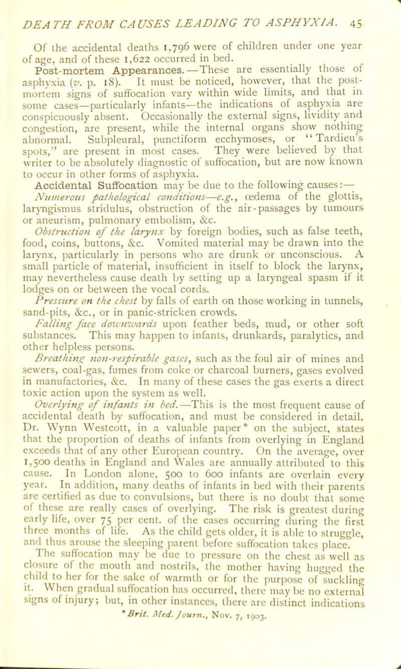Of ihe accidental deaths 1,796 were of children under one year of age, and of these 1,622 occurred in bed. Post-mortem Appearances.—These are essentially those of asphyxia (v. p. 18). It must be noticed, however, that the post- mortem signs of suffocation vary within wide limits, and that in some cases—particularly infants—the indications of asphyxia are conspicuously absent. Occasionally the external signs, lividity and congestion, are present, while the internal organs show nothing abnormal. Subpleural, punctiform ecchymoses, or “ Tardieu’s spots,” are present in most cases. They were believed by that writer to be absolutely diagnostic of suffocation, but are now known to occur in other forms of asphyxia. Accidental Suffocation may be due to the following causes:— Nuniej'ous pathological conditions—e.g., cedema of the glottis,, laryngismus stridulus, obstruction of the air-passages by tumours or aneurism, pulmonary embolism, &c. Obstruction of the larynx by foreign bodies, such as false teeth, food, coins, buttons, &c. Vomited material may be drawn into the larynx, particularly in persons who are drunk or unconscious. A small particle of material, insufficient in itself to block the larynx, may nevertheless cause death by setting up a laryngeal spasm if it lodges on or between the vocal cords. Pressure on the chest by falls of earth on those working in tunnels, sand-pits, &c., or in panic-stricken crowds. Falling face doivjnuards upon feather beds, mud, or other soft substances. This may happen to infants, drunkards, paralytics, and other helpless persons. Breathing non-respirable gases, such as the foul air of mines and sewers, coal-gas, fumes from coke or charcoal burners, gases evolved in manufactories, &c. In many of these cases the gas exerts a direct toxic action upon the system as well. Overlying of infants in bed.—This is the most frequent cause of accidental death by suffocation, and must be considered in detail. Dr. Wynn Westcott, in a valuable paper* on the subject, states that the proportion of deaths of infants from overlying in England exceeds that of any other European country. On the average, over 1,500 deaths in England and Wales are annually attributed to this cause. In London alone, 5cxd to 600 infants are overlain every year. In addition, many deaths of infants in bed with their parents are certified as due to convulsions, but there is no doubt that some of these are really cases of overlying. The risk is greatest during early life, over 75 per cent, of the cases occurring during the first three months of life. As the child gets older, it is able to struggle, and thus arouse the sleeping parent before suffocation takes place. The suffocation may be due to pressure on the chest as well as closure of the mouth and nostrils, the mother having hugged the child to her for the sake of warmth or for the purpose of suckling it. When gradual suffocation has occurred, there may be no external signs of injury; but, in other instances, there are distinct indications * Brit. Med. Journ., Nov. 7, 1903.