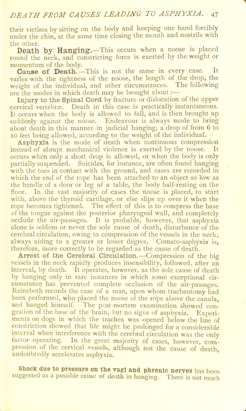 their victims by sitting on the body and keeping one hand forcibly under the chin, at the same time closing the mouth and nostrils with the other. Death by Hangingr.—This occurs when a noose is placed round the neck, and constricting force is exerted by the weight or momentum of the body. Cause of Death..—This is not the same in every case. It varies with the tightness of the noose, the length of the drop, the weight of the individual, and other circumstances. The following are the modes in which death may be brought about:— Injury to the Spinal Cord by fracture or dislocation of the upper cervical vertebrre. Death in this case is practically instantaneous. It occurs when the body is allowed to fall, and is then brought up suddenly against the noose. Endeavour is always made to bring about death in this manner in judicial hanging, a drop of from 6 to 10 feet being allowed, according to the weight of the individual. Asphyxia is the mode of death when continuous compression instead of abrupt mechanical violence is e.xerted by the noose. It occurs when only a short drop is allowed, or when the body is only partially suspended. Suicides, for instance, are often found hanging with the toes in contact with the ground, and cases are recorded in which the end of the rope has been attached to an object so low as the handle of a door or leg of a table, the body half-resting on the floor. In the vast majority of cases the noose is placed, to start with, above the thyroid cartilage, or else slips up over it when the rope becomes tightened. The effect of this is to compress the base of the tongue against the posterior pharyngeal wall, and completely occlude the air-passages. It is probable, however, that asphyxia alone is seldom or never the sole cause of death, disturbance of the cerebral circulation, owing to compression of the vessels in the neck, always aiding to a greater or lesser degree. Comato-asphyxia is, therefore, more correctly to be regarded as the cau.se of death. Arrest of the Cerebral Circulation.—Compression of the big vessels in the neck rapidly produces insensibility, followed, after an interval, by death. It operates, however, as the sole cause of death by hanging only in rare instances in which some exceptional cir- cumstance has prevented complete occlusion of the air-passages. Reineboth records the case of a man, upon whom tracheotomy had been performed, who placed the noose of the rope above the canula, and hanged himself. The post-mortem examination showed con- gestion of the base of the brain, Imt no signs of asphyxia. Experi- ments on dogs in which the trachea was opened below the line of constriction showed that life might be prolonged for a consideralfle interval when interference with the cerebral circulation was the only factor operating. In the great majority of cases, however, com- pre.ssion of the cervical ve.ssels, although not the cause of death, undoubtedly accelerates asphyxia. Shock due to pressure on the vagi and phrenic nerves has been suggested as a possible cause of dealh in hanging. There is not much