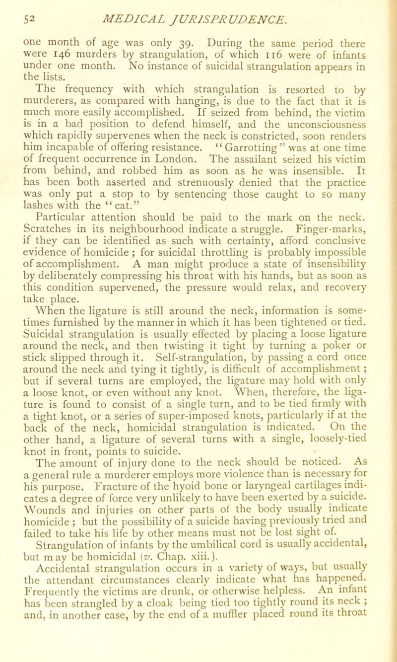 one month of age was only 39. During the same period there were 146 murders by strangulation, of which ii6 were of infants under one month. No instance of suicidal strangulation appears in the lists. The frequency with which strangulation is resorted to by murderers, as compared with hanging, is due to the fact that it is much more easily accomplished. If seized from behind, the victim is in a bad position to defend himself, and the unconsciousness which rapidly supervenes when the neck is constricted, soon renders him incapable of offering resistance. “ Garrotting ” was at one time of frequent occurrence in London. The assailant seized his victim from behind, and robbed him as soon as he was insensible. It has been both asserted and strenuously denied that the practice was only put a stop to by sentencing those caught to so many lashes with the “cat.” Particular attention should be paid to the mark on the neck. Scratches in its neighbourhood indicate a struggle. Finger-marks, if they can be identified as such with certainty, afford conclusive evidence of homicide; for suicidal throttling is probably impossible of accomplishment. A man might produce a state of insensibility by deliberately compressing his throat with his hands, but as soon as this condition supervened, the pressure would relax, and recovery take place. When the ligature is still around the neck, information is some- times furnished by the manner in which it has been tightened or tied. Suicidal strangulation is usually effected by placing a loose ligature around the neck, and then twisting it tight by turning a poker or stick slipped through it. Self-strangulation, by passing a cord once around the neck and tying it tightly, is difficult of accomplishment; but if several turns are employed, the ligature may hold with only a loose knot, or even without any knot. When, therefore, the liga- ture is found to consist of a single turn, and to be tied firmly with a tight knot, or a series of super-imposed knots, particularly if at the back of the neck, homicidal strangulation is indicated. On the other hand, a ligature of several turns with a single, loosely-tied knot in front, points to suicide. The amount of injury done to the neck should be noticed. As a general rule a murderer employs more violence than is necessary for his purpose. PTacture of the hyoid bone or laryngeal cartilages indi- cates a degree of force very unlikely to have been exerted by a suicide. Wounds and injuries on other parts o( the body usually indicate homicide ; but the possibility of a suicide having previously tried and failed to take his life by other means must not be lost sight of. Strangulation of infants by the umbilical cord is usually accidental, but m ay be homicidal (z». Chap. xiii.). Accidental strangulation occurs in a variety of w.ays, but usually the attendant circumstances clearly indicate what has happened. Frequently the victims are drunk, or otherwise helpless. An infant has been strangled by a cloak being tied too tightly round its neck ; and, in another case, by the end of a muffler placed round its throat