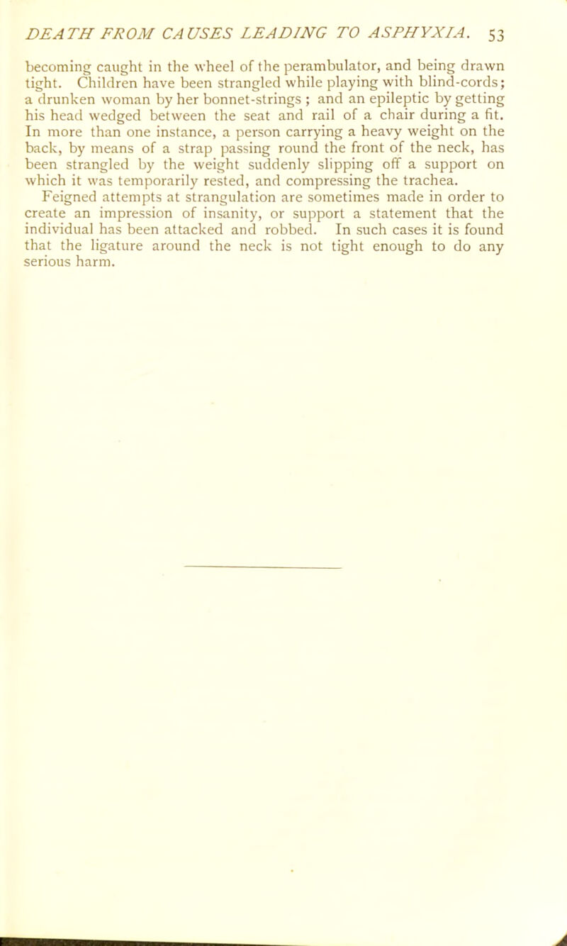 becoming caught in the wheel of the perambulator, and being drawn tight. Children have been strangled while playing with blind-cords; a drunken woman by her bonnet-strings ; and an epileptic by getting his head wedged between the seat and rail of a chair during a fit. In more than one instance, a person carrying a heavy weight on the back, by means of a strap passing round the front of the neck, has been strangled by the weight suddenly slipping off a support on which it was temporarily rested, and compressing the trachea. Feigned attempts at strangulation are sometimes made in order to create an impression of insanity, or support a statement that the individual has been attacked and robbed. In such cases it is found that the ligature around the neck is not tight enough to do any serious harm.