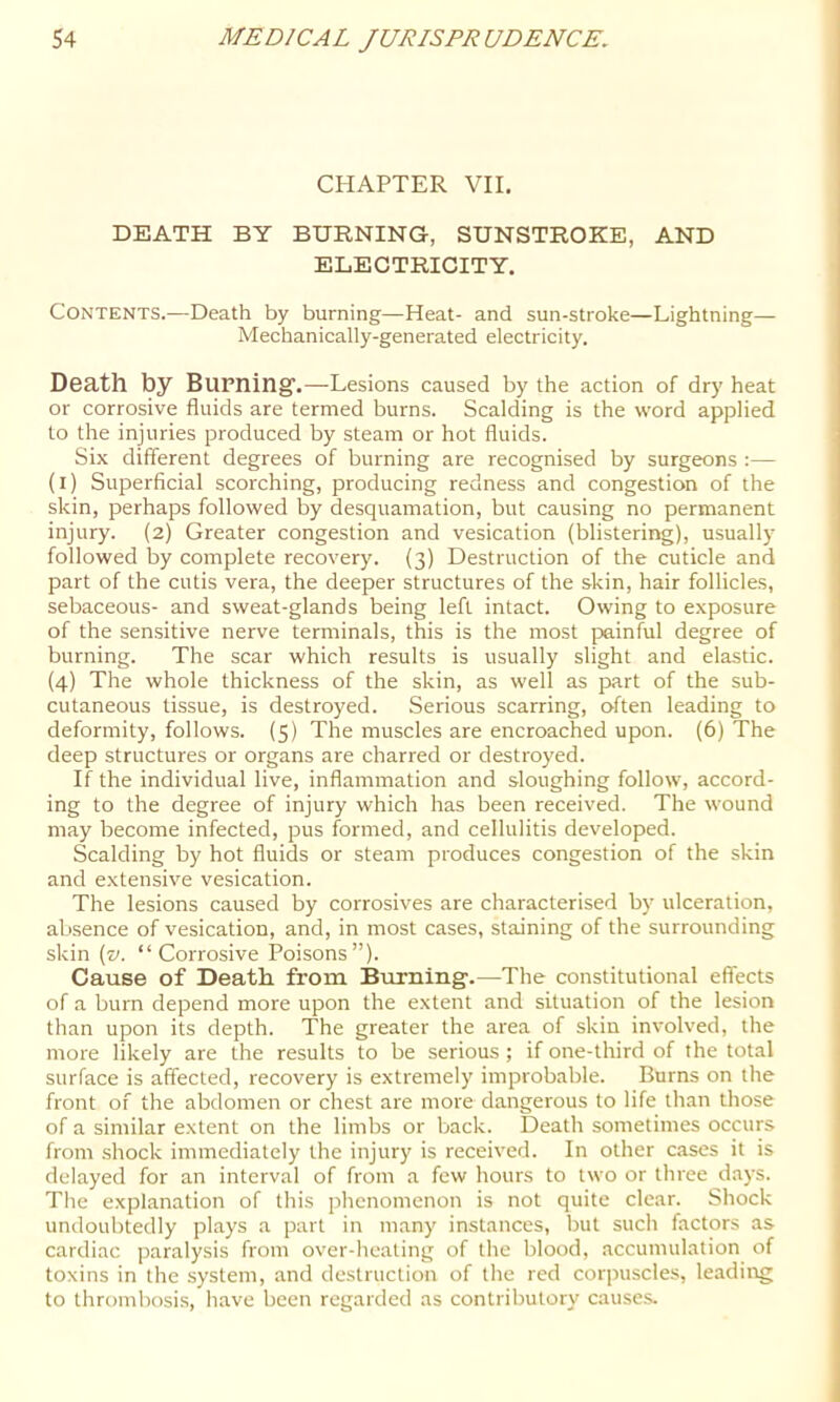 CHAPTER VII. DEATH BY BURNING, SUNSTROKE, AND ELECTRICITY. Contents.—Death by burning—Heat- and sun-stroke—Lightning— Mechanically-generated electricity. Death by Bupning'.—Lesions caused by the action of dry heat or corrosive fluids are termed burns. Scalding is the word applied to the injuries produced by steam or hot fluids. Six different degrees of burning are recognised by surgeons :— (i) Superficial scorching, producing redness and congestion of the skin, perhaps followed by desquamation, but causing no permanent injury. (2) Greater congestion and vesication (blistering), usually followed by complete recovery. (3) Destruction of the cuticle and part of the cutis vera, the deeper structures of the skin, hair follicles, sebaceous- and sweat-glands being left intact. Owing to exposure of the sensitive nerve terminals, this is the most painful degree of burning. The scar which results is usually slight and elastic. (4) The whole thickness of the skin, as well as part of the sub- cutaneous tissue, is destroyed. Serious scarring, often leading to deformity, follows. (5) The muscles are encroached upon. (6) The deep structures or organs are charred or destroyed. If the individual live, inflammation and sloughing follow, accord- ing to the degree of injury which has been received. The wound may become infected, pus formed, and cellulitis developed. Scalding by hot fluids or steam produces congestion of the skin and extensive vesication. The lesions caused by corrosives are characterised by ulceration, absence of vesication, and, in most cases, staining of the surrounding skin {v. “Corrosive Poisons”). Cause of Death, from Burning-.—The constitutional effects of a burn depend more upon the extent and situation of the lesion than upon its depth. The greater the area of skin involved, the more likely are the results to be serious ; if one-third of the total surface is affected, recovery is extremely improbable. Burns on the front of the abdomen or chest are more dangerous to life than those of a similar extent on the limbs or back. Death sometimes occurs from shock immediately the injury is received. In other cases it is delayed for an interval of from a few hours to two or three days. The explanation of this phenomenon is not quite clear. Shock undoubtedly plays a part in many instances, but such factors as cardiac paralysis from over-heating of the blood, accumulation of toxins in the system, and destruction of the red corpuscles, leading to thrombosis, have been regarded as contributory causes.