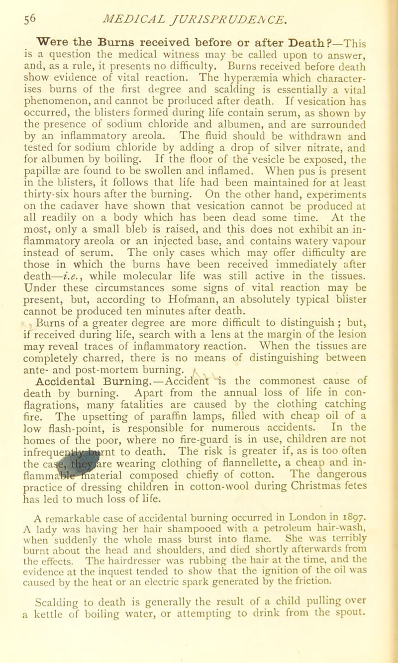 Were the Burns received before or after Death?—This is a question the medical witness may be called upon to answer, and, as a rule, it presents no difficulty. Burns received before death show evidence of vital reaction. The hypertemia which character- ises burns of the first degree and scalding is essentially a vital phenomenon, and cannot be produced after death. If vesication has occurred, the blisters formed during life contain serum, as shown by the presence of sodium chloride and albumen, and are surrounded by an inflammatory areola. The fluid should be withdrawn and tested for sodium chloride by adding a drop of silver nitrate, and for albumen by boiling. If the floor of the vesicle be exposed, the papillae are found to be swollen and inflamed. When pus is present in the blisters, it follows that life had been maintained for at least thirty-six hours after the burning. On the other hand, experiments on the cadaver have shown that vesication cannot be produced at all readily on a body which has been dead some time. At the most, only a small bleb is raised, and this does not exhibit an in- flammatory areola or an injected base, and contains watery vapour instead of serum. The only cases which may offer difficulty are those in which the burns have been received immediately after death—i.e., while molecular life was still active in the tissues. Under these circumstances some signs of vital reaction may be present, but, according to Hofmann, an absolutely typical blister cannot be produced ten minutes after death. Burns of a greater degree are more difficult to distinguish ; but, if received during life, search with a lens at the margin of the lesion may reveal traces of inflammatory reaction. When the tissues are completely charred, there is no means of distinguishing between ante- and post-mortem burning, f. Accidental Burning.—Accident 'is the commonest cause of death by burning. Apart from the annual loss of life in con- flagrations, many fatalities are caused by the clothing catching fire. The upsetting of paraffin lamps, filled with cheap oil of a low flash-point, is responsible for numerous accidents. In the homes of the poor, where no fire-guard is in use, children are not infrequesaiMjprnt to death. The risk is greater if, as is too often the ca,^e^n^^re wearing clothing of flannellette, a cheap and in- flammtfllil*nmterial composed chiefly of cotton. The dangerous practice of dressing children in cotton-wool during Christmas fetes has led to much loss of life. A remarkable case of accidental burning occurred in London in tS97. A lady was having her hair shampooed with a petroleum hair-wash, when suddenly the whole mass burst into flame. She was terribly burnt about the head and shoulders, and died shortly afterwards from the effects. The hairdresser was rubbing the hair at the time, and the evidence at the inquest tended to show that the ignition of the oil was caused by the heat or an electric spark generated by the friction. Scalding to death is generally the result of a child pulling over a kettle of boiling water, or attempting to drink from the spout.