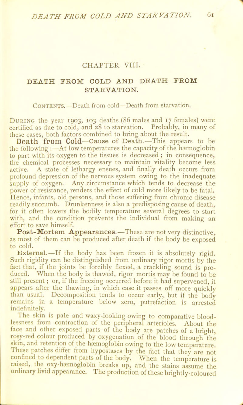 CHAPTER VIII. DEATH PROM COLD AND DEATH PROM STARVATION. Contents.—Death from cold—Death from starvation. During the year 1903, 103 deaths (86 males and 17 females) were certified as due to cold, and 28 to starvation. Probably, in many of these cases, both factors combined to bring about the result. Death from Cold—Cause of Death.—This appears to be the following ;—^At low temperatures the capacity of the hremoglobin to part with its oxygen to the tissues is decreased ; in consequence, the chemical processes necessar}' to maintain vitality become less active. A state of lethargy ensues, and finally death occurs from profound depression of the nervous system owing to the inadequate supply of oxygen. Any circumstance which tends to decrease the power of resistance, renders the effect of cold more likely to be fatal. Hence, infants, old persons, and those suffering from chronic disease readily succumb. Drunkenness is also a predisposing cause of death, for it often lowers the bodily temperature several degrees to start with, and the condition prevents the individual from making an effort to save himself. Post-Mortem Appearances.—These are not very distinctive, as most of them can be produced after death if the body be exposed to cold. External.—If the body has been frozen it is absolutely rigid. Such rigidity can be distinguished from ordinary rigor mortis by the fact that, if the joints be forcibly flexed, a crackling sound is pro- duced. When the body is thawed, rigor mortis may be found to be still present; or, if the freezing occurred before it had supervened, it appears after the thawing, in which case it passes off more quickly than usual. Decomposition tends to occur early, but if the body remain.s in a temperature below zero, putrefaction is arrested indefinitely. The skin is pale and waxy-looking owing to comparative blood- le.ssness from contraction of the peripheral arterioles. About the face and other exposed parts of the body are patches of a bright, rosy-red colour produced by oxygenation of the blood through the skin, and retention of the hremoglobin owing to the low temperature. These patches differ from hypostases by the fact that they are not confined to dependent parts of the body. When the temperature is raised, the o.xy-hiemoglobin breaks up, and the stains assume the ordinary livid appearance. The production of these brightly-coloured