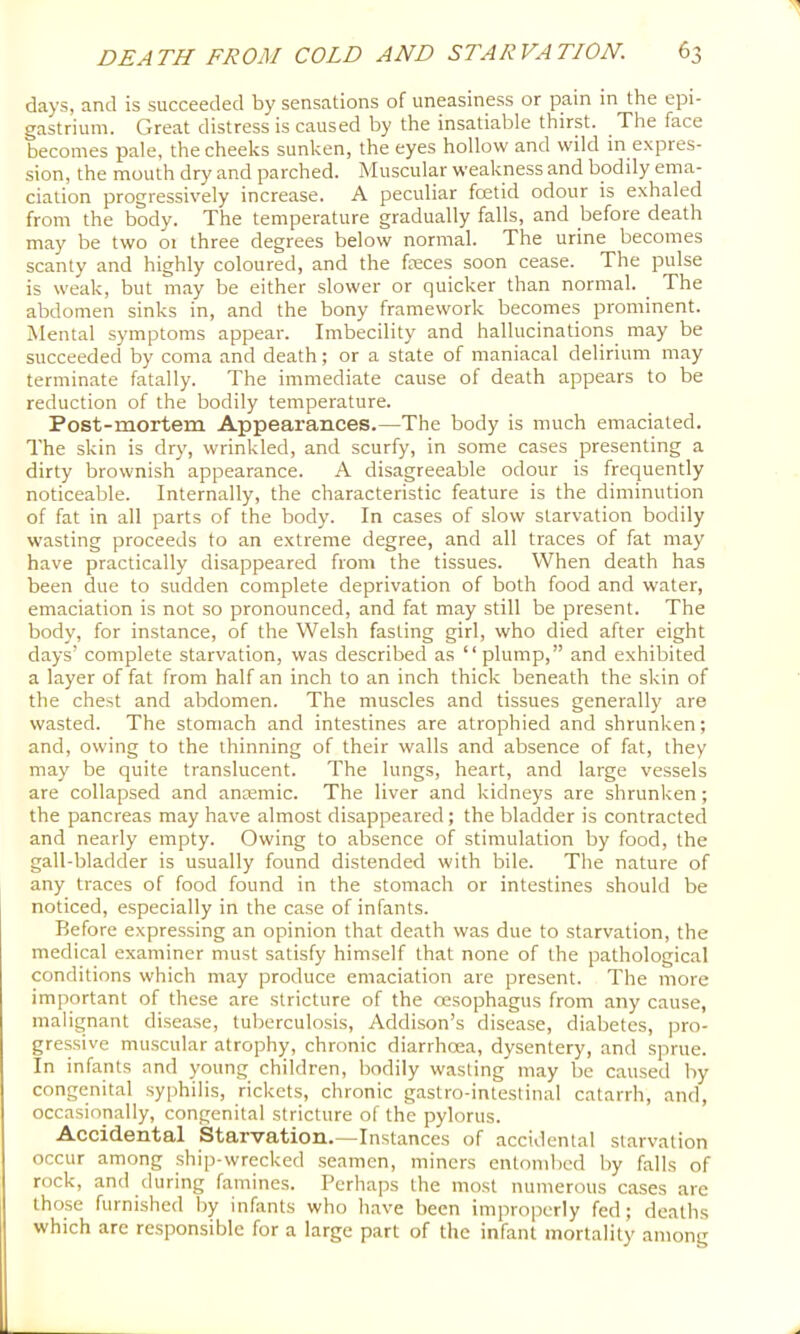 days, and is succeeded by sensations of uneasiness or pain in the epi- gastrium. Great distress is caused by the insatiable thirst. The face becomes pale, the cheeks sunken, the eyes hollow and wild in expres- sion, the mouth dry and parched. Muscular weakness and bodily ema- ciation progressively increase. A peculiar foetid odour is exhaled from the body. The temperature gradually falls, and before death may be two 01 three degrees below normal. The urine becomes scanty and highly coloured, and the feces soon cease. The pulse is weak, but may be either slower or quicker than normal. ^ The abdomen sinks in, and the bony framework becomes prominent. Mental symptoms appear. Imbecility and hallucinations may be succeeded by coma and death; or a state of maniacal delirium may terminate fatally. The immediate cause of death appears to be reduction of the bodily temperature. Post-mortem Appearances.—The body is much emaciated. The skin is dry, wrinkled, and scurfy, in some cases presenting a dirty brownish appearance. A disagreeable odour is frequently noticeable. Internally, the characteristic feature is the diminution of fat in all parts of the body. In cases of slow starvation bodily wasting proceeds to an extreme degree, and all traces of fat may have practically disappeared from the tissues. When death has been due to sudden complete deprivation of both food and water, emaciation is not so pronounced, and fat may still be present. The body, for instance, of the Welsh fasting girl, who died after eight days’ complete starvation, was described as “plump,” and exhibited a layer of fat from half an inch to an inch thick beneath the skin of the chest and abdomen. The muscles and tissues generally are wasted. The stomach and intestines are atrophied and shrunken; and, owing to the thinning of their walls and absence of fat, they may be quite translucent. The lungs, heart, and large vessels are collapsed and ansemic. The liver and kidneys are shrunken; the pancreas may have almost disappeared; the bladder is contracted and nearly empty. Owing to absence of stimulation by food, the gall-bladder is usually found distended with bile. The nature of any traces of food found in the stomach or intestines should be noticed, especially in the case of infants. Before expressing an opinion that death was due to starvation, the medical examiner must satisfy himself that none of the pathological conditions which may produce emaciation are present. The more important of these are stricture of the oesophagus from any cause, malignant disease, tuberculosis, Addison’s disease, diabetes, pro- gressive muscular atrophy, chronic diarrhoea, dysentery, and sprue. In infants and young children, bodily wasting may be caused by congenital syphilis, rickets, chronic gastro-intestinal catarrh, and, occasionally, congenital stricture of the pylorus. Accidental Starvation.—Instances of accidental starvation occur among ship-wrecked seamen, miners entombed by falls of rock, and during famines. Perhaps the most numerous cases are those furnished by infants who have been improperly fed; deaths which are responsible for a large part of the infant mortality among