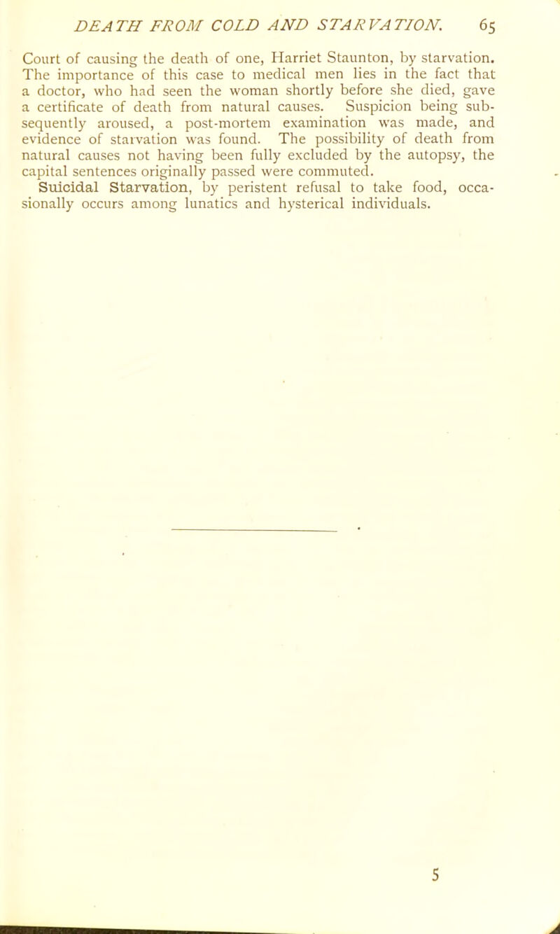 Court of causing the death of one, Harriet Staunton, by starvation. The importance of this case to medical men lies in the fact that a doctor, who had seen the woman shortly before she died, gave a certificate of death from natural causes. Suspicion being sub- sequently aroused, a post-mortem e.xamination was made, and evidence of starvation was found. The possibility of death from natural causes not having been fully excluded by the autopsy, the capital sentences originally passed were commuted. Suicidal Starvation, by peristent refusal to take food, occa- sionally occurs among lunatics and hysterical indmduals.