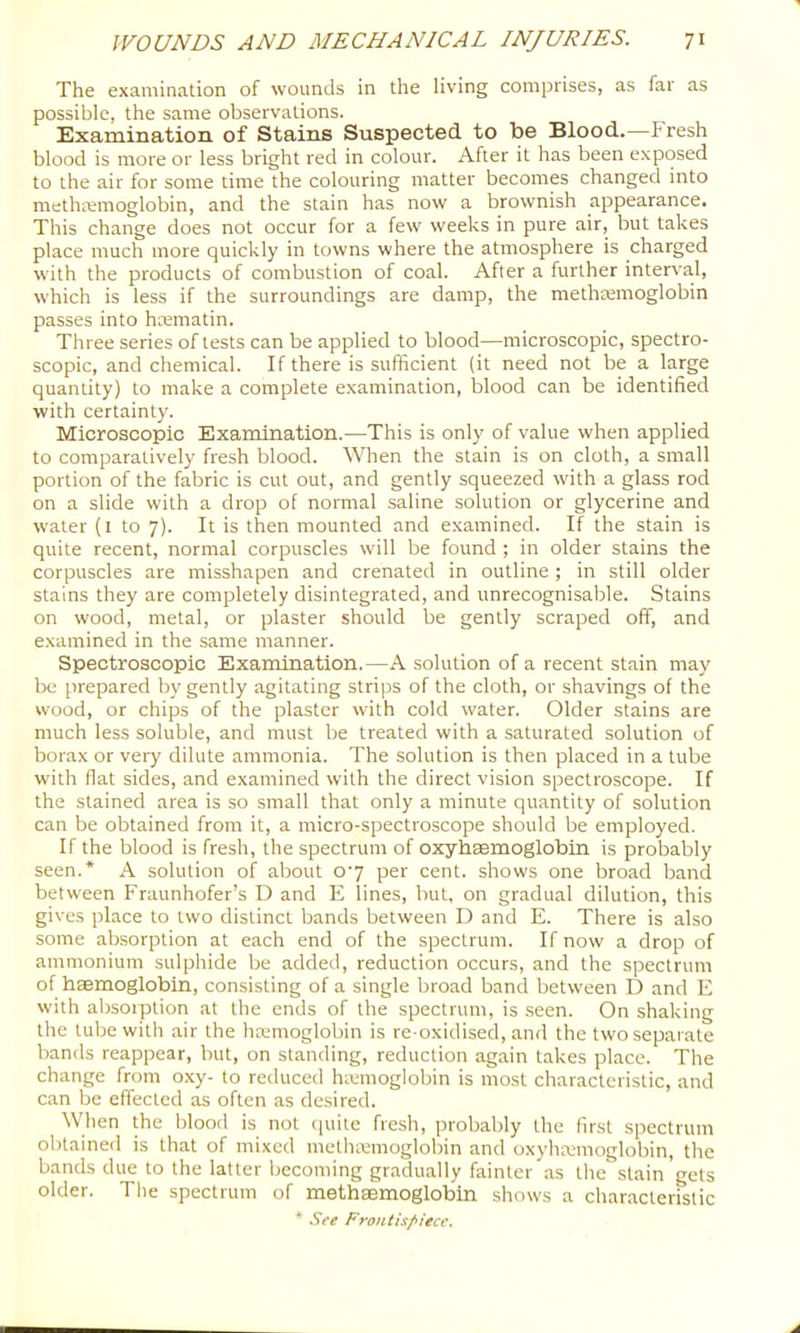 The examination of wounds in the living comprises, as far as possible, the same observations. Examination of Stains Suspected to be Blood.—Fresh blood is more or less bright red in colour. After it has been exposed to the air for some time the colouring matter becomes changed into methiemoglobin, and the stain has now a brownish appearance. This change does not occur for a few weeks in pure air, but takes place much more quickly in towns where the atmosphere is charged with the products of combustion of coal. After a further interval, which is less if the surroundings are damp, the methremoglobin passes into hmmatin. Three series of tests can be applied to blood—microscopic, spectro- scopic, and chemical. If there is sufficient (it need not be a large quantity) to make a complete examination, blood can be identified with certainty. Microscopic Examination.—This is only of value when applied to comparatively fresh blood. When the stain is on cloth, a small portion of the fabric is cut out, and gently squeezed with a glass rod on a slide with a drop of normal saline solution or glycerine and water (i to 7). It is then mounted and examined. If the stain is quite recent, normal corpuscles will be found ; in older stains the corpuscles are misshapen and crenated in outline; in still older stains they are completely disintegrated, and unrecognisable. Stains on wood, metal, or plaster should be gently scraped off, and examined in the same manner. Spectroscopic Exarnination.—A solution of a recent stain may be prepared by gently agitating strips of the cloth, or shavings of the wood, or chips of the plaster wdth cold water. Older stains are much less soluble, and must be treated with a saturated solution of borax or veiy dilute ammonia. The solution is then placed in a tube with flat sides, and examined with the direct vision spectroscope. If the stained area is so small that only a minute quantity of solution can be obtained from it, a micro-spectroscope should be employed. If the blood is fresh, the spectrum of oxybaemoglobin is probably seen.* A solution of about o‘7 per cent, shows one broad band between Fraunhofer’s D and E lines, but, on gradual dilution, this gives place to two distinct bands between D and E. There is also some absorption at each end of the spectrum. If now a drop of ammonium sulphide be added, reduction occurs, and the spectrum of haemoglobin, consisting of a single broad band between D and E with absorption at the ends of the spectrum, is seen. On shaking the tube with air the ha.'moglobin is re-oxidised, and the two separate bands reappear, but, on standing, reduction again takes place. The change from oxy- to reduced hminoglobin is most characteristic, and can be effected as often as desired. When the blood is not quite fresh, probably the first spectrum obtained is that of mixed methiemoglobin and oxylimmoglobin, the bands due to the latter becoming gradually fainter as the stain'gets older. The spectrum of methsemoglobin shows a characteristic * See Frontispiece.