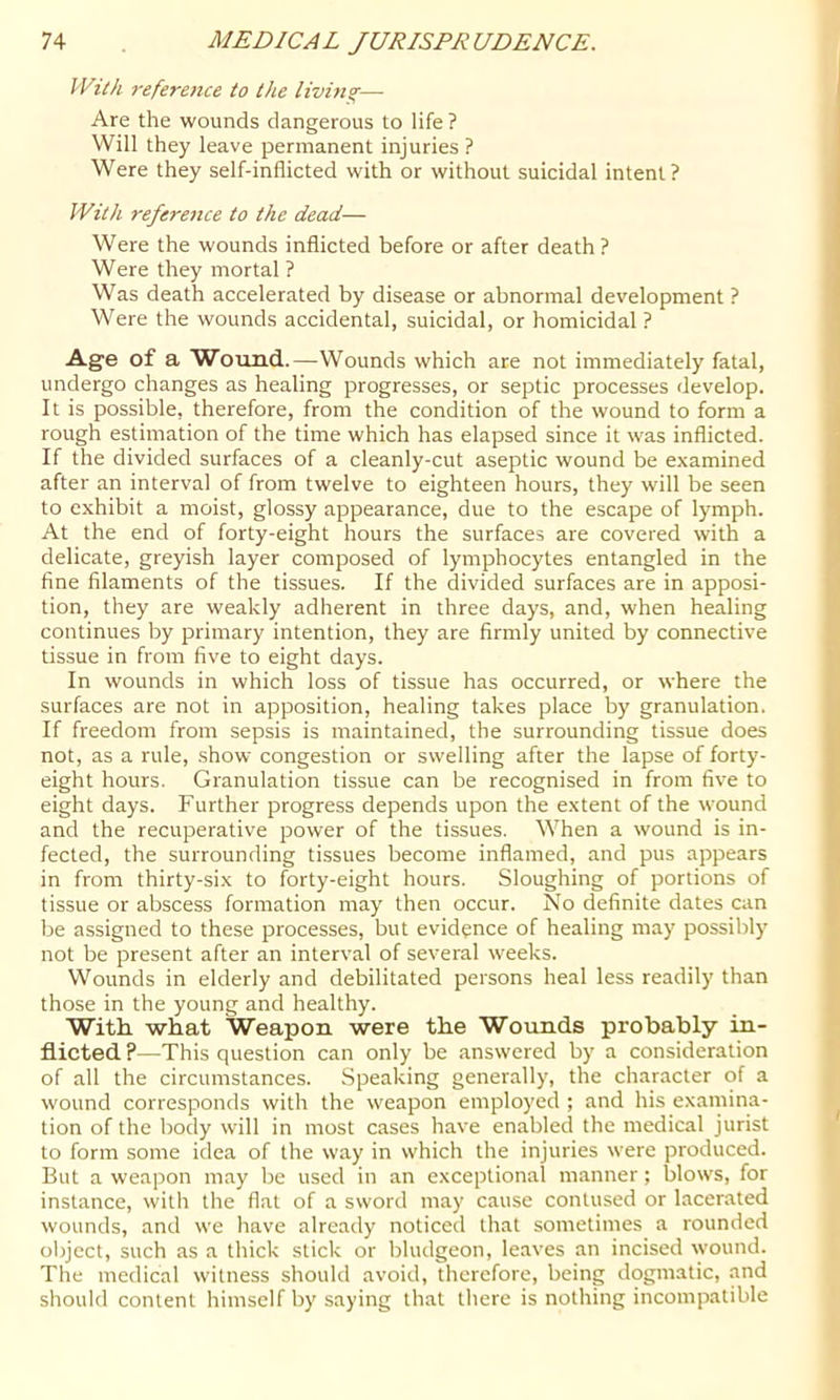 With reference to the livimr— Are the wounds dangerous to life? Will they leave permanent injuries ? Were they self-inflicted with or without suicidal intent? With refereiice to the dead— Were the wounds inflicted before or after death ? Were they mortal ? Was death accelerated by disease or abnormal development ? Were the wounds accidental, suicidal, or homicidal ? Age of a Wotind.—Wounds which are not immediately fatal, undergo changes as healing progresses, or septic processes develop. It is possible, therefore, from the condition of the wound to form a rough estimation of the time which has elapsed since it was inflicted. If the divided surfaces of a cleanly-cut aseptic wound be examined after an interval of from twelve to eighteen hours, they will be seen to exhibit a moist, glossy appearance, due to the escape of lymph. At the end of forty-eight hours the surfaces are covered with a delicate, greyish layer composed of lymphocytes entangled in the fine filaments of the tissues. If the divided surfaces are in apposi- tion, they are weakly adherent in three days, and, when healing continues by primary intention, they are firmly united by connective tissue in from five to eight days. In wounds in which loss of tissue has occurred, or where the surfaces are not in apposition, healing takes place by granulation. If freedom from sepsis is maintained, the surrounding tissue does not, as a rule, show congestion or swelling after the lapse of forty- eight hours. Granulation tissue can be recognised in from five to eight days. Further progress depends upon the extent of the wound and the recuperative power of the tissues. When a wound is in- fected, the surrounding tissues become inflamed, and pus appears in from thirty-six to forty-eight hours. Sloughing of portions of tissue or abscess formation may then occur. No definite dates can be assigned to these processes, but evidence of healing may possibly not be present after an interval of several weeks. Wounds in elderly and debilitated persons heal less readily than those in the young and healthy. With what Weapon were the Wounds probably in- flicted ?—This question can only be answered by a consideration of all the circumstances. Speaking generally, the character of a wound corresponds with the weapon employed ; and his examina- tion of the body will in most cases have enabled the medical jurist to form some idea of the way in which the injuries were produced. But a wea]3on may be used in an exceptional manner ; blows, for instance, witli the flat of a sword may cause contused or lacer.ated wounds, and we have already noticed that sometimes a rounded ol)ject, such as a thick stick or bludgeon, leaves an incised wound. The medical witness should avoid, therefore, being dogmatic, and should content himself by saying that there is nothing incompatible