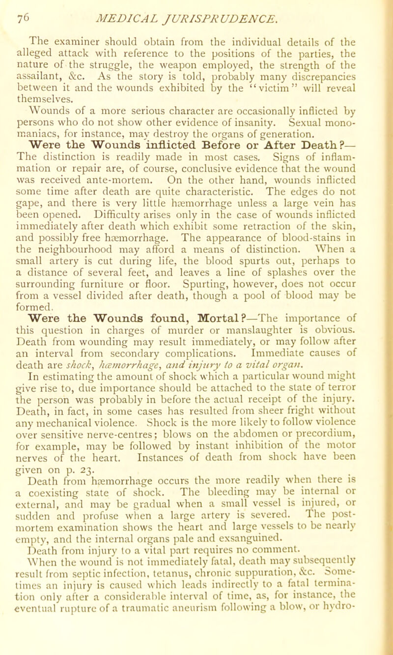 The examiner should obtain from the individual details of the alleged attack with reference to the positions of the parties, the nature of the struggle, the weapon employed, the strength of the assailant, &c. As the story is told, probably many discrepancies between it and the wounds exhibited by the “victim” will reveal themselves. Wounds of a more serious character are occasionally inflicted by persons who do not show other evidence of insanity. Sexual mono- maniacs, for instance, may destroy the organs of generation. Were the Wounds inflicted Before or After Death?— The distinction is readily made in most cases. Signs of inflam- mation or repair are, of course, conclusive evidence that the wound was received ante-mortem. On the other hand, wounds inflicted some time after death are quite characteristic. The edges do not gape, and there is very little hremorrhage unless a large vein has been opened. Difficulty arises only in the case of wounds inflicted immediately after death which exhibit .some retraction of the skin, and possil'jly free haemorrhage. The appearance of blood-stains in the neighbourhood may afford a means of distinction. When a small artery is cut during life, the blood spurts out, perhaps to a distance of several feet, and leaves a line of splashes over the surrounding furniture or floor. Spurting, however, does not occur from a vessel divided after death, though a pool of blood may be formed. Were the Wounds found, Mortal?—The importance of this question in charges of murder or manslaughter is obvious. Death from wounding may result immediately, or may follow after an interval from secondary complications. Immediate causes of death are shock., Juomorrhage, and injury to a vital organ. In estimating the amount of shock which a particular wound might give rise to, due importance should be attached to the state of terror the person was probably in before the actual receipt of the injury. Death, in fact, in some cases has resulted from sheer fright without any mechanical violence. Shock is the more likely to follow violence over sensitive nerve-centres; blows on the abdomen or precordium, for example, may be followed by instant inhibition of the motor nerves of the heart. Instances of death from shock have been given on p. 23. Death from htemorrhage occurs the more readily when there is a coexisting state of shock. The bleeding may be internal or external, and may be gradual when a small vessel is injured, or sudden and profuse when a large artery is severed. The post- mortem e.xamination shows the heart and large vessels to be nearly empty, and the internal organs pale and exsanguined. Death from injury lo a vital part requires no comment. When the wound is not immediately fatal, death may subsequently result from septic infection, tetanus, chronic .suppuration, &c. Some- times an injury is caused which leads indirectly to a fatal termina- tion only after a considerable interval of time, as, for instance, the eventual rupture of a traumalic aneurism following a blow, or hydro-