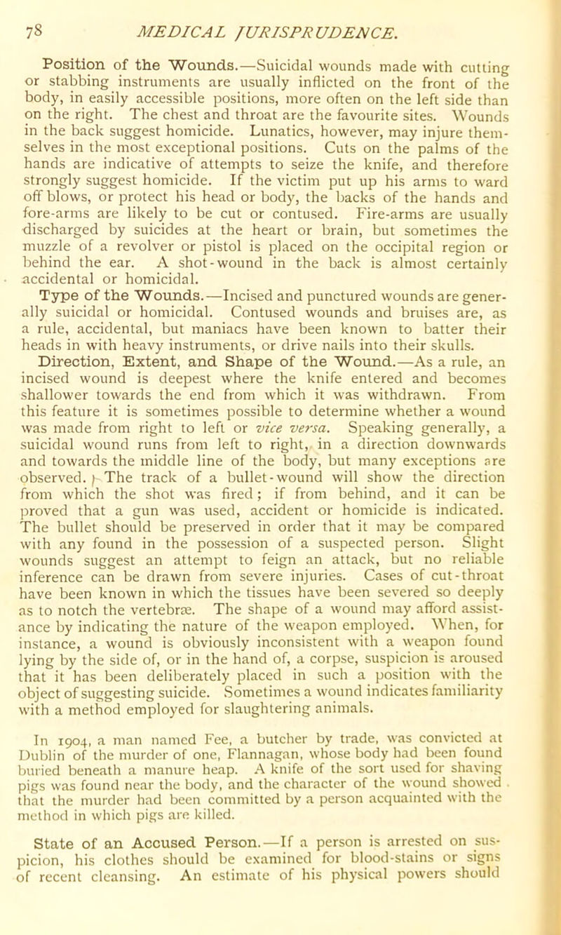 Position of the Wounds.—Suicidal wounds made with cutting or stabbing instruments are usually inflicted on the front of the body, in easily accessible positions, more often on the left side than on the right. The chest and throat are the favourite sites. Wounds in the back suggest homicide. Lunatics, however, may injure them- selves in the most exceptional positions. Cuts on the palms of the hands are indicative of attempts to seize the knife, and therefore strongly suggest homicide. If the victim put up his arms to ward off blows, or protect his head or body, the backs of the hands and fore-arms are likely to be cut or contused. Fire-arms are usually discharged by suicides at the heart or brain, but sometimes the muzzle of a revolver or pistol is placed on the occipital region or behind the ear. A shot-wound in the back is almost certainly accidental or homicidal. Type of the Wounds.—Incised and punctured wounds are gener- ally suicidal or homicidal. Contused wounds and bruises are, as a rule, accidental, but maniacs have been known to batter their heads in with heavy instruments, or drive nails into their skulls. Direction, Extent, and Shape of the Wound.—As a rule, an incised wound is deepest where the knife entered and becomes shallower towards the end from which it was withdrawn. From this feature it is sometimes possible to determine whether a wound was made from right to left or vice versa. Speaking generally, a suicidal wound runs from left to right, in a direction downwards and towards the middle line of the body, but many exceptions are observed. The track of a bullet-wound will show the direction from which the shot was fired; if from behind, and it can be proved that a gun was used, accident or homicide is indicated. The bullet should be preserved in order that it may be compared with any found in the possession of a suspected person. Slight wounds suggest an attempt to feign an attack, but no reliable inference can be drawn from severe injuries. Cases of cut-throat have been known in which the tissues have been severed so deeply as to notch the vertebrte. The shape of a wound may afford assist- ance by indicating the nature of the weapon employed. When, for instance, a wound is obviously inconsistent with a weapon found lying by the side of, or in the hand of, a corpse, suspicion is aroused that it has been deliberately placed in such a position with the object of suggesting suicide. .Sometimes a wound indicates familiarity with a method employed for slaughtering animals. In 1904, a man named Fee, a butcher by trade, was convicted at Dublin of the murder of one, Flannagan, whose body had been found buried beneath a manure heap. A knife of the sort used for shaving pigs was found near the body, and the eharacter of the wound showed . that the murder had been committed by a person acquainted with the method in which pigs are killed. State of an Accused Person.—If a person is arrested on sus- picion, his clothes should be examined for blood-stains or signs of recent cleansing. An estimate of his physical powers should