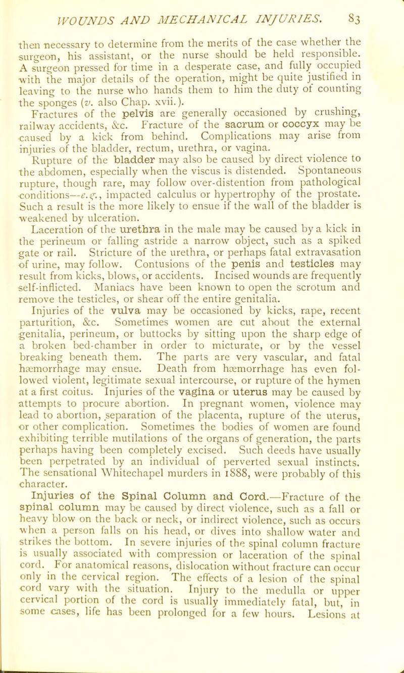 thai necessary to determine from the merits of the case whether the surgeon, his assistant, or the nurse should be held responsible. A surgeon pressed for time in a desperate case, and fully occupied with the major details of the operation, might be quite justified in leaving to the nurse who hands them to him the duty of counting the sponges (v. also Chap. xvii.). Fractures of the pelvis are generally occasioned by crushing, railway accidents, &c. Fracture of the sacrum or coccyx may be caused by a kick from behind. Complications may arise from injuries of the bladder, rectum, urethra, or vagina. Rupture of the bladder may also be caused by direct violence to the abdomen, especially when the viscus is distended. Spontaneous rupture, though rare, may follow over-distention from pathological •conditions—t.i,’’., impacted calculus or hypertrophy of the prostate. Such a result is the more likely to ensue if the wall of the bladder is weakened by ulceration. Laceration of the urethra in the male may be caused by a kick in the perineum or falling astride a narrow object, such as a spiked gate or rail. Stricture of the urethra, or perhaps fatal extravasation of urine, may follow. Contusions of the penis and testicles may result from kicks, blows, or accidents. Incised wounds are frequently self-inflicted. Maniacs have been known to open the scrotum and remove the testicles, or shear off the entire genitalia. Injuries of the vulva may be occasioned by kicks, rape, recent parturition, &c. Sometimes women are cut about the external genitalia, perineum, or buttocks by sitting upon the sharp edge of a broken bed-chamber in order to micturate, or by the vessel breaking beneath them. The parts are very vascular, and fatal hcemorrhage may ensue. Death from hcemorrhage has even fol- lowed violent, legitimate sexual intercourse, or rupture of the hymen at a first coitus. Injuries of the vagina or uterus may be caused by attempts to procure abortion. In pregnant women, violence may lead to abortion, separation of the placenta, rupture of the uterus, or other complication. Sometimes the bodies of women are found exhibiting terrible mutilations of the organs of generation, the parts perhaps having been completely excised. Such deeds have usually been perpetrated by an individual of perverted sexual instincts. The sensational Whitechapel murders in 1888, were probably of this character. Injuries of the Spinal Column and Cord.—Fracture of the spinal column may be caused by direct violence, such as a fall or heavy blow on the back or neck, or indirect violence, such as occurs when a person falls on his head, or dives into shallow water and strikes the bottom. In severe injuries of the spinal column fracture is usuafly associated with compression or laceration of the spinal cord. For anatomical reasons, dislocation without fracture can occur only in the cervical region. The effects of a lesion of the spinal cord vary with the situation. Injury to the medulla or upper cervical portion of the cord is usually immediately fatal, but, in some cases, life has been prolonged for a few hours. Lesions at