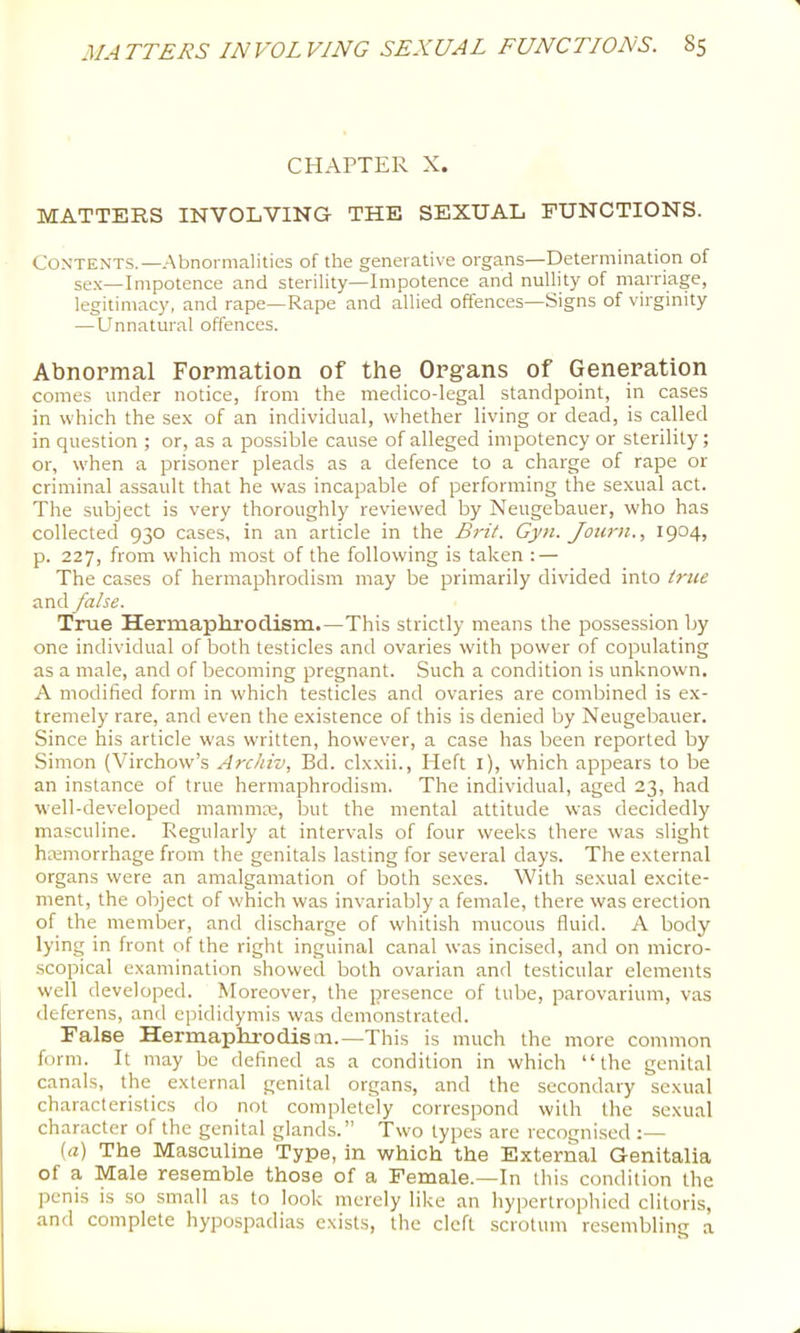 CHAPTER X. MATTERS INVOLVING THE SEXUAL FUNCTIONS. Contents.—Abnormalities of the generative organs—Determination of se.x—Impotence and sterility—Impotence and nullity of marriage, legitimacy, and rape—Rape and allied offences—Signs of virginity —Unnatural offences. Abnormal Formation of the Organs of Generation comes under notice, from the medico-legal standpoint, in cases in which the se.x of an individual, whether living or dead, is called in question ; or, as a possible cause of alleged impotency or sterility; or, when a prisoner pleads as a defence to a charge of rape or criminal assault that he was incapable of performing the sexual act. The subject is very thoroughly reviewed by Nettgebauer, who has collected 930 cases, in an article in the Brit. Gyn.Journ., 1904, p. 227, from which most of the following is taken ; — The cases of hermaphrodism may be primarily divided into true and/aise. True Hermaphrodism.—This strictly means the possession by one individual of both testicles and ovaries with power of copulating as a male, and of becoming pregnant. Such a condition is unknown. A modified form in which testicles and ovaries are combined is ex- tremely rare, and even the existence of this is denied by Neugebauer. Since his article was w'ritten, however, a case has been reported by Simon (Virchow’s Archiv, Bd. clxxii., Heft i), which appears to be an instance of true hermaphrodism. The individual, aged 23, had well-developed mammre, but the mental attitude was decidedly masculine. Regularly at intervals of four weeks there was slight hmmorrhage from the genitals lasting for several days. The external organs were an amalgamation of both sexes. With sexual excite- ment, the object of which was invariably a female, there was erection of the member, and discharge of whitish mucous fluid. A body lying in front of the right inguinal canal was incised, and on micro- scopical examination showed both ovarian and testicular elements well developed. Moreover, the presence of tube, parovarium, vas deferens, and epididymis was demonstrated. False Hermaplirodistn.—This is much the more common form. It may be defined as a condition in which “the genital canals, the external genital organs, and the secondary sexual characteristics do not completely correspond with the sexual character of the genital glands.” Two types are recognised (a) The Masculine Type, in which the External Genitalia of a Male resemble those of a Female.—In this condition the penis is so small as to look merely like an hypertrophied clitoris, and complete hypospadias exists, the cleft scrotum resembling a