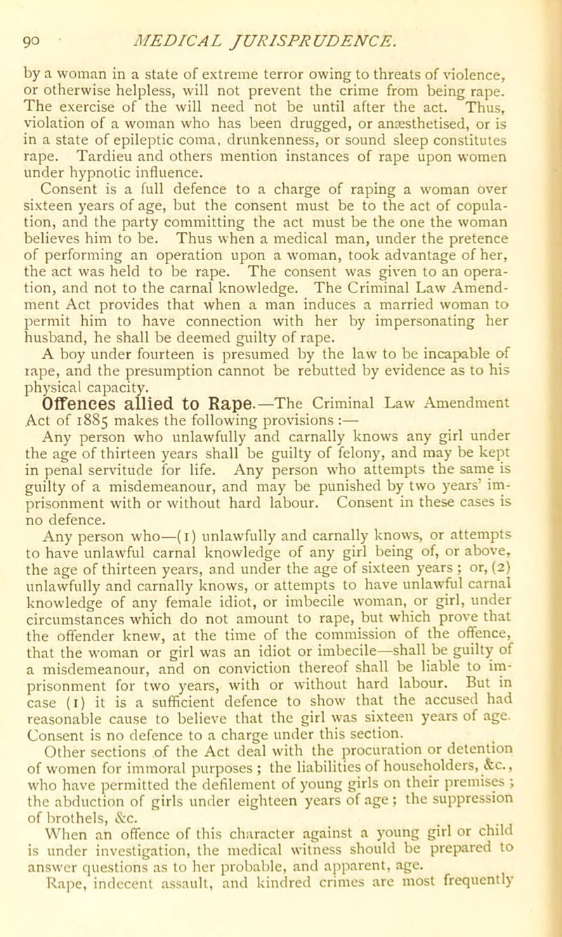 by a woman in a state of extreme terror owing to threats of violence, or otherwise helpless, will not prevent the crime from being rape. The exercise of the will need not be until after the act. Thus, violation of a woman who has been drugged, or anaesthetised, or is in a state of epileptic coma, drunkenness, or sound sleep constitutes rape. Tardieu and others mention instances of rape upon women under hypnotic influence. Consent is a full defence to a charge of raping a woman over sixteen years of age, but the consent must be to the act of copula- tion, and the party committing the act must be the one the woman believes him to be. Thus when a medical man, under the pretence of performing an operation upon a woman, took advantage of her, the act was held to be rape. The consent was given to an opera- tion, and not to the carnal knowledge. The Criminal Law Amend- ment Act provides that when a man induces a married woman to permit him to have connection with her by impersonating her husband, he shall be deemed guilty of rape. A boy under fourteen is presumed by the law to be incapable of rape, and the presumption cannot be rebutted by evidence as to his physical capacity. Offences allied to Rape.—The Criminal Law Amendment Act of 1885 makes the following provisions :— Any person who unlawfully and carnally knows any girl under the age of thirteen years shall be guilty of felony, and may be kept in penal servitude for life. Any person who attempts the same is guilty of a misdemeanour, and may be punished by two years’ im- prisonment with or without hard labour. Consent in these cases is no defence. Any person who—(i) unlawfully and carnally knows, or attempts to have unlawful carnal knowledge of any girl being of, or above, the age of thirteen years, and under the age of sixteen years ; or, (2) unlawfully and carnally knows, or attempts to have unlawful carnal knowledge of any female idiot, or imbecile woman, or girl, under circumstances which do not amount to rape, but which prove that the offender knew, at the time of the commission of the offence, that the woman or girl was an idiot or imbecile—shall be guilty of a misdemeanour, and on conviction thereof shall be liable to im- prisonment for two years, with or without hard labour. But in case (I) it is a sufficient defence to show that the accused had reasonable cause to believe that the girl was sixteen years of age. Consent is no defence to a charge under this section. Other sections of the Act deal with the procuration or detention of women for immoral purposes; the liabilities of householders, &c., who have permitted the defilement of young girls on their premises ; the abduction of girls under eighteen years of age ; the suppression of brothels, &c. When an offence of this character against a young girl or child is under investigation, tlie medical witness should be prepared to answer questions as to her probable, and ajiparent, age. Rape, indecent assault, and kindred crimes are most frequently