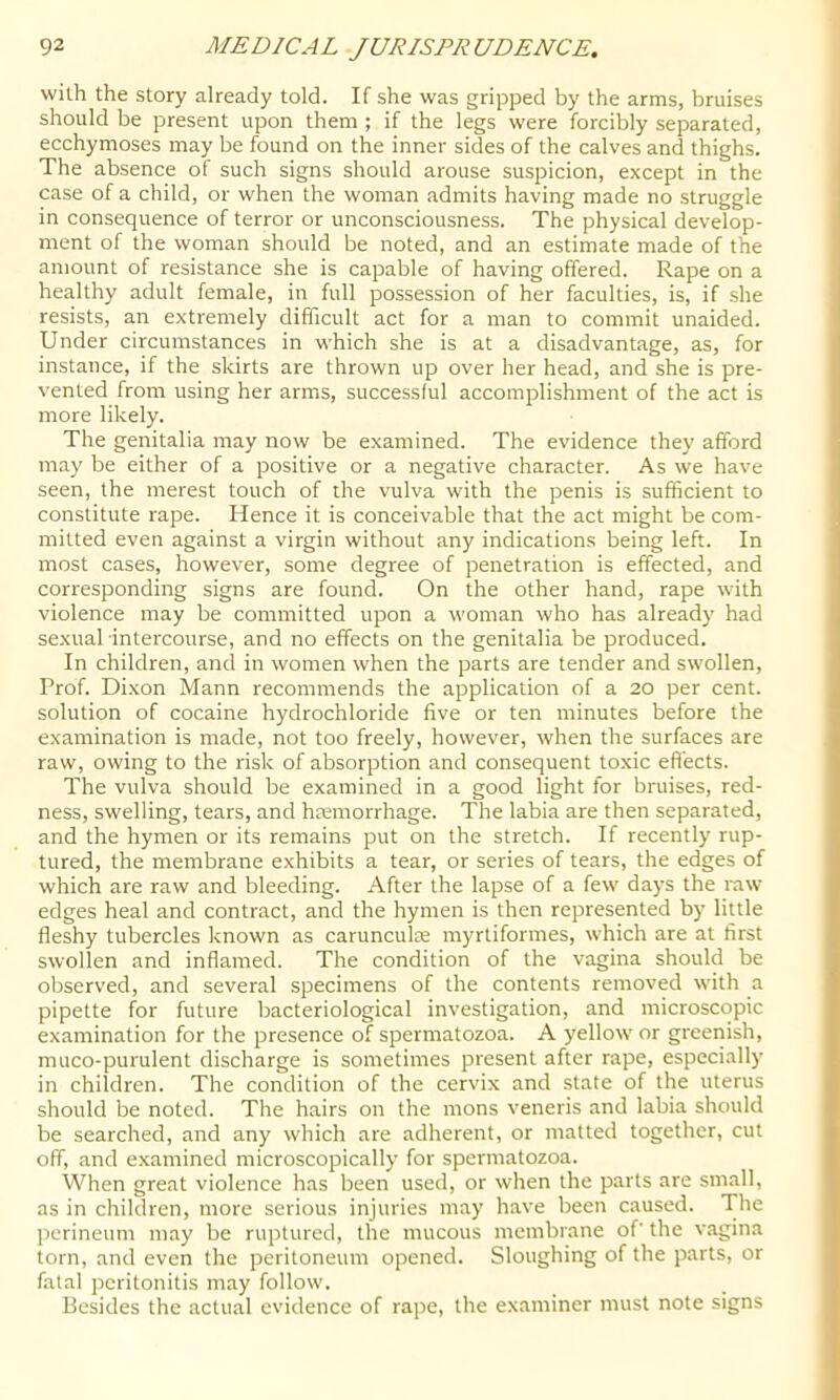 wilh the story already told. If she was gripped by the arms, bruises should be present upon them ; if the legs were forcibly separated, ecchymoses may be found on the inner sides of the calves and thighs. The absence of such signs should arouse suspicion, except in the case of a child, or when the woman admits having made no struggle in consequence of terror or unconsciousness. The physical develop- ment of the woman should be noted, and an estimate made of the amount of resistance she is capable of having offered. Rape on a healthy adult female, in full possession of her faculties, is, if she resists, an extremely difficult act for a man to commit unaided. Under circumstances in which she is at a disadvantage, as, for instance, if the skirts are thrown up over her head, and she is pre- vented from using her arms, successful accomplishment of the act is more likely. The genitalia may now be examined. The evidence they afford may be either of a positive or a negative character. As we have seen, the merest touch of the vulva with the penis is sufficient to constitute rape. Hence it is conceivable that the act might be com- mitted even against a virgin without any indications being left. In most cases, however, some degree of penetration is effected, and corresponding signs are found. On the other hand, rape with violence may be committed upon a woman who has already had sexual intercourse, and no effects on the genitalia be produced. In children, and in women when the parts are tender and swollen. Prof. Dixon Mann recommends the application of a 20 per cent, solution of cocaine hydrochloride five or ten minutes before the examination is made, not too freely, however, when the surfaces are raw, owing to the risk of absorption and consequent toxic effects. The vulva should be examined in a good light for bruises, red- ness, swelling, tears, and haemorrhage. The labia are then separated, and the hymen or its remains put on the stretch. If recently rup- tured, the membrane exhibits a tear, or series of tears, the edges of which are raw and bleeding. After the lapse of a few days the raw edges heal and contract, and the hymen is then represented by little fleshy tubercles known as carunculte myrtiformes, which are at first swollen and inflamed. The condition of the vagina should be observed, and several specimens of the contents removed with a pipette for future bacteriological investigation, and microscopic examination for the presence of spermatozoa. A yellow or greenish, muco-purulent discharge is sometimes present after rape, especially in children. The condition of the cervix and state of the uterus should be noted. The hairs on the mons veneris and labia should be searched, and any which are adherent, or matted together, cut off, and examined microscopically for spermatozoa. When great violence has been used, or when the parts are small, as in children, more serious injuries may have been caused. Tbe perineum may be ruptured, the mucous membrane of' the vagina torn, and even the peritoneum opened. Sloughing of the parts, or fatal peritonitis may follow. Besides the actual evidence of rape, the examiner must note signs