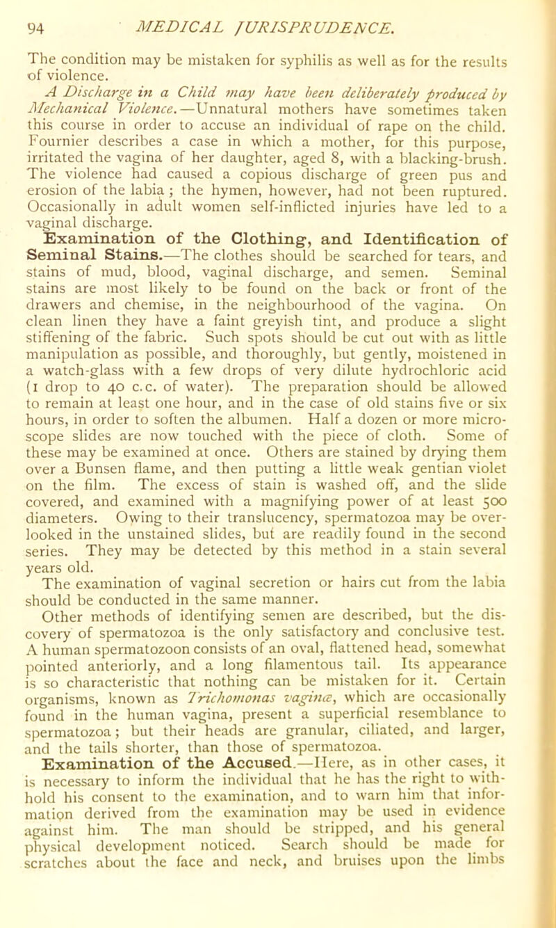 The condition may be mistaken for syphilis as well as for the results of violence. A Discharge in a Child may have been deliberately produced by Mechanical Violence.—Unnatural mothers have sometimes taken this course in order to accuse an individual of rape on the child. Fournier describes a case in which a mother, for this purpose, irritated the vagina of her daughter, aged 8, with a blacking-brush. The violence had caused a copious discharge of green pus and erosion of the labia; the hymen, however, had not been ruptured. Occasionally in adult women self-inflicted injuries have led to a vaginal discharge. Examination of th.e Clothing, and Identification of Seminal Stains.—The clothes should be searched for tears, and stains of mud, blood, vaginal discharge, and semen. Seminal stains are most likely to be found on the back or front of the drawers and chemise, in the neighbourhood of the vagina. On clean linen they have a faint greyish tint, and produce a slight stiffening of the fabric. Such spots should be cut out with as little manipulation as possible, and thoroughly, but gently, moistened in a watch-glass with a few drops of very dilute hydrochloric acid (i drop to 40 c. c. of water). The preparation should be allowed to remain at least one hour, and in the case of old stains five or six hours, in order to soften the albumen. Half a dozen or more micro- scope slides are now touched with the piece of cloth. Some of these may be examined at once. Others are stained by drying them over a Bunsen flame, and then putting a little weak gentian violet on the film. The excess of stain is washed off, and the slide covered, and examined with a magnifying power of at least 500 diameters. Owing to their translucency, spermatozoa may be over- looked in the unstained slides, buf are readily found in the second series. They may be detected by this method in a stain several years old. The examination of vaginal secretion or hairs cut from the labia should be conducted in the same manner. Other methods of identifying semen are described, but the dis- covery of spermatozoa is the only satisfactory and conclusive test. A human spermatozoon consists of an oval, flattened head, somewhat pointed anteriorly, and a long filamentous tail. Its appearance is so characteristic that nothing can be mistaken for it. Certain organisms, known as Trichomonas vagince, which are occasionally found in the human vagina, present a superficial resemblance to spermatozoa; but their heads are granular, ciliated, and larger, and the tails shorter, than those of spermatozoa. Examination of the Accused.—Here, as in other cases, it is necessary to inform the individual that he has the right to with- hold his consent to the examination, and to warn him that infor- mation derived from the examination may be used in evidence against him. The man should be stripped, and his general physical development noticed. Search should be made for scratches about the face and neck, and bruises upon the limbs