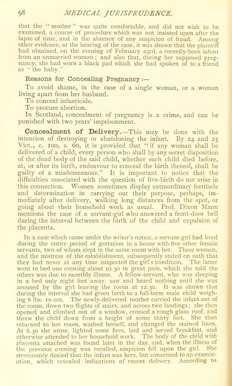 that the “mother’’ was quite comfortable, and did not wish to be examined, a course of procedure which was not insisted upon after the lapse of time, and in the absence of any suspicion of fraud. Among other evidence, at the hearing of the case, it was shown that the plaintiff had obtained, on the evening of February 23rd, a recently-born infant from an unmarried woman ; and also that, during her supposed preg- nancy, she had worn a black pad which she had spoken of to a friend as “the baby.’’ Reasons for Concealing Pregnancy:— To avoid shame, in the case of a single woman, or a woman living apart from her husband. To conceal infanticide. To procure abortion. In Scotland, concealment of pregnancy is a crime, and can be punished with two years’ imprisonment. Concealment of Delivery.—This may be done with the intention of destroying or abandoning the infant. By 24 and 25 Viet., c. 100, s. 60, it is provided that “if any woman shall be delivered of a child, every person who shall by any secret disposition of the dead body of the said child, whether such child died before, at, or after its birth, endeavour to conceal the birth thereof, shall be guilty of a misdemeanour.” It is important to notice that the difficulties associated with the question of live-birth do not arise in this connection. Women sometimes display extraordinary fortitude and determination in carrying out their purpose, perhaps, im- mediately after delivery, walking long distances from the spot, or going about their household work as usual. Prof. Dixon Mann mentions the case of a servant-girl who answered a front-door bell during the interval between the birth of the child and expulsion of the placenta. In a case which came under the writer’s notice, a servant-girl had lived during the entire period of gestation in a house with five other female servants, two of whom slept in the same room with her. These women, arid the mistress of the establishment, subsequently stated on oath that they had never at any time suspected the girl’s condition. The latter went to bed one evening about 10.30 in great pain, which she told the others was due to monthly illness. A fellow-servant, who was sleeping in a bed only eight feet away, saw and heard nothing until she was aroused by the girl leaving the room at r2.30. It was shown that during the interval she had given birth to a full-term male child weigh- ing 6 lbs. to ozs. The newly-delivered mother carried the infant out of the room, down two flights of stairs, and across two landings ; she then opened and climbed out of a window, crossed a rough glass roof, and threw the child down from a height of some thirty feet. She then returned to her room, washed herself, and changed the stained linen. At 6.30 she arose, lighted some fires, laid and served brc.akfast, .and otherwise attended to her hou.sehold work. The body of the child with placenta attached was found later in the day, and, when the illness of the previous evening was recalled, suspicion fell upon the girl. She strenuously denied that the infant was hers, but consented to an examin- ation, which revealed indications of recent delivery. According to