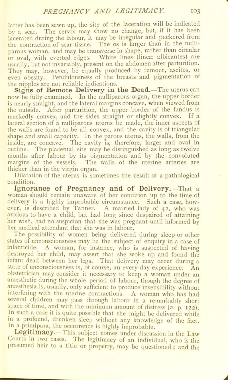 latter has been sewn up, the site of the laceration will be indicated by a scar. The cervix may show no change, but, if it has been lacerated during the labour, it may be irregular and puckered from the contraction of scar tissue. The os is larger than in the nulli- parous woman, and may be transverse in shape, rather than circular or oval, with everted edges. White lines (line£e albicantes) are usually, but not invariably, present on the abdomen after parturition. They may, however, be equally produced by tumour, ascites, or even obesity. Pendulousness of the breasts and pigmentation of the nipples are not reliable indications. Sig-ns of Remote Delivery in the Dead.—The uterus can now be fully examined. In the nulliparous organ, the upper border is nearly straight, and the lateral margins concave, when viewed from the outside. After parturition, the upper border of the fundus is markedly convex, and the sides straight or slightly convex. If a lateral section of a nulliparous uterus be made, the inner aspects of the walls are found to be all convex, and the cavity is of triangular shape and small capacity. In the parous uterus, the walls, from the inside, are concave. The cavity is, therefore, larger and oval in outline. The placental site may be distinguished as long as twelve months after labour by its pigmentation and by the convoluted margins of the vessels. The walls of the uterine arteries are thicker than in the virgin organ. Dilatation of the uterus is sometimes the result of a pathological condition. Ignorance of Pregnancy and of Delivery.—That a woman should remain unaware of her condition up to the time of delivery is a highly improbable circumstance. Such a case, how- ever, is described by Tanner. A married lady of 42, who was anxious to have a child, but had long since despaired of attaining her wish, had no suspicion that she was pregnant until informed by her medical attendant that she was in labour. The possibility of women being delivered during sleep or other states of unconsciousness may be the subject of enquiry in a case of infanticide. A woman, for instance, who is suspected of having destroyed her child, may assert that she woke up and found the infant dead between her legs. That delivery may occur during a state of unconsciousness is, of course, an every-day experience. An obstetrician may consider it necessary to keep a woman under an anresthetic during the whole period of labour, though the degree of anresthesia is. usually, only sufficient to produce insensibility without interfering with the uterine contractions, A woman who has had several children may pass through labour in a remarkably short space of time, and with the minimum amount of distress {v. p. 122). In such a case it is quite possible that she might be delivered while in a profound, drunken sleep without any knowledge of the fact. In a prirriipara, the occurrence is highly improbable. Legitimacy.—This subject comes under discussion in the Law Courts in two cases. The legitimacy of an individual, who is the presumed heir to a title or property, may be questioned ; and the