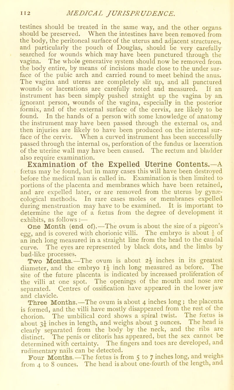 testines should be treated in the same way, and the other organs should be preserved. When the intestines have been removed from the body, the peritoneal surface of the uterus and adjacent structures, and particularly the pouch of Douglas, should be very carefully searched for wounds which may have been punctured through the vagina. The whole generative system should now be removed from the body entire, by means of incisions made close to the under sur- face of the pubic arch and carried round to meet behind the anus. The vagina and uterus are completely slit up, and all punctured wounds or lacerations are carefully noted and measured. If an instrument has been simply pushed straight up the vagina by an ignorant person, wounds of the vagina, especially in the posterior formix, and of the external surface of the cervix, are likely to be found. In the hands of a person with some knowledge of anatomy the instrument may have been passed through the external os, and then injuries are likely to have been produced on the internal sur- face of the cervix. When a curved instrument has been successfully passed through the internal os, perforation of the fundus or laceration of the uterine wall may have been caused. The rectum and bladder also require examination. Examination of the Expelled Uterine Contents.—A foetus may be found, but in many cases this will have been destroyed before the medical man is called in. Examination is then limited to portions of the placenta and membranes which have been retained, and are expelled later, or are removed from the uterus by gj'nae- cological methods. In rare cases moles or membranes expelled during menstruation may have to be examined. It is important to determine the age of a foetus from the degree of development it exhibits, as follows :— One Month (end. of).—The ovum is about the size of a pigeon’s egg, and is covered with chorionic villi. The embryo is about J of an inch long measured in a straight line from the head to the caudal curve. The eyes are represented by black dots, and the limbs by bud-like processes. Two Months.—The ovum is about 2| inches in its greatest diameter, and the emhryo inch long measured as before. The site of the future placenta is indicated by increased proliferation of the villi at one spot. The openings of the mouth and nose are separated. Centres of ossification have appeared in the lower jaw and clavicle. Three Months.—The ovum is about 4 inches long; the placenta is formed, and the villi have mostly disappeared from the rest of the chorion. The umbilical cord shows a spiral twist. The foetus is about 3^ inches in length, and weighs about 3 ounces. The head is clearly separated from the body by the neck, and the ribs are distinct. The penis or clitoris has appeared, but the sex cannot be determined with certainty. The fingers and toes are developed, and rudimentary nails can be detected. Four Months.—The foetus is from S to 7 inches long, and weighs from 4 to 8 ounces. The head is about one-fourth of the length, and