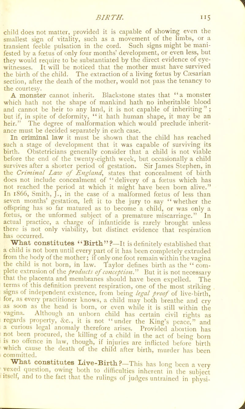 child does not matter, provided it is capable of showing even the smallest sign of vitality, such as a movement of the limbs, or a transient feeble pulsation in the cord. Such signs might be mani- fested by a foetus of only four months’ development, or even less, but they would require to be substantiated by the direct evidence of eye- witnesses. It will be noticed that the mother must have survived the birth of the child. The extraction of a living foetus by Casarian section, after the death of the mother, would not pass the tenancy to the courtesy. A monster cannot inherit. Blackstone states that “a monster which hath not the shape of mankind hath no inheritable blood and cannot be heir to any land, it is not capable of inheriting ” ; but if, in spite of deformity, “it hath human shape, it may be an heir.” The degree of malformation which would preclude inherit- ance must be decided separately in each case. In criminal law it must be shown that the child has reached such a stage of development that it was capable of surviving its birth. Obstetricians generally consider that a child is not viable before the end of the twenty-eighth week, but occasionally a child survives after a shorter period of gestation. Sir James Stephen, in the Criminal Law of England, states that concealment of birth does not include concealment of “delivery of a fcetus which has not reached the period at which it might have been born alive.” In 1866, Smith, J., in the case of a malformed foetus of less than seven months’ gestation, left it to the jury to say “whether the offspring has so far matured as to become a child, or was only a foetus, or the unformed subject of a premature miscarriage.” In actual practice, a charge of infanticide is rarely brought unless there is not only viability, but distinct evidence that respiration has occurred. WTiat constitutes “Birth”?—It is definitely established that a child is not born until every part of it has been completely extruded from the body of the mother; if only one foot remain within the vagina the child is not born, in law. Taylor defines birth as the “ com- plete extrusion of the products of conception.'' But it is not necessary that the placenta and membranes should have been expelled. The tpms of this definition prevent respiration, one of the most striking signs of independent existence, from being legal proof of live-birth, for, as every practitioner knows, a child may both breathe and cry as soon as the head is liorn, or even while it is still within the vagina. Although an unborn child has certain civil rights as regards property, &c., it is not “under the King’s peace,” and a curious legal anomaly therefore arises. Provided aboition has not been procured, the killing of a child in the act of being born is no offence in law, though, if injuries are inflicted before birth which^ cause the death of the child after birth, murder has been committed. What constitutes Live-Birth ?—This has long been a very vexed ejuestion, owing both to difficulties inherent in the subject I Itself, and to the fact that the rulings of judges untrained in physi-