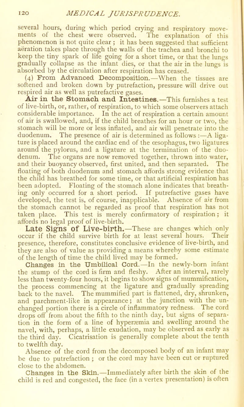 several hours, during which period crying and respiratory move- ments of the chest were observed. The explanation of this phenomenon is not quite clear ; it has been suggested that sufficient aeration takes place through the walls of the trachea and bronchi to keep the tiny spark of life going for a short time, or that the lungs gradually collapse as the infant dies, or that the air in the lungs is absorbed by the circulation after respiration has ceased. (4) From Advanced. Decomposition.—When the tissues are softened and broken down by putrefaction, pressure will drive out respired air as well as putrefactive gases. Air in the Stomach and Intestines.—This furnishes a test of live-birth, or, rather, of respiration, to which some observers attach considerable importance. In the act of respiration a certain amount of air is swallowed, and, if the child breathes for an hour or two, the stomach will be more or less inflated, and air will penetrate into the duodenum. The presence of air is determined as follows :—A liga- ture is placed around the cardiac end of the oesophagus, two ligatures around the pylorus, and a ligature at the termination of the duo- denum. The organs are now removed together, thrown into water, and their buoyancy observed, first united, and then separated. The floating of both duodenum and stomach affords strong evidence that the child has breathed for some time, or that artificial respiration has been adopted. Floating of the stomach alone indicates that breath- ing only occurred for a short period. If putrefactive gases have developed, the test is, of course, inapplicable. Absence of air from the stomach cannot be regarded as proof that respiration has not taken place. This test is merely confirmatory of respiration ; it affords no legal proof of live-birth. Late Signs of Live-biPth.—These are changes which only occur if the child survive birth for at least several hours. Their presence, therefore, constitutes conclusive evidence of live-birth, and they are also of value as providing a means whereby some estimate of the length of time the child lived may be formed. Changes in the XJmbihcal Cord.—In the newly-born infant the stump of the cord is firm and fleshy. After an interval, rarely less than twenty-four hours, it begins to show signs of mummification, the process commencing at the ligature and gradually spreading back to the navel. The mummified part is flattened, dry, shrunken, and parchment-like in appearance; at the junction with the un- changed portion there is a circle of inflammatory redness. The cord drops off from about the fifth to the ninth day, but signs of separa- tion in the form of a line of hypertemia and swelling around the navel, with, perhaps, a little e.\udation, may be observed as early as the third day. Cicatrisation is generally complete about the tenth to twelfth day. Absence of the cord from the decomposed body of an infant may be due to putrefaction ; or the cord may have been cut or ruptured close to the abdomen. Changes in the Skin.—Immediately after birth the skin of the child is red and congested, the face (in a vertex presentation) is often