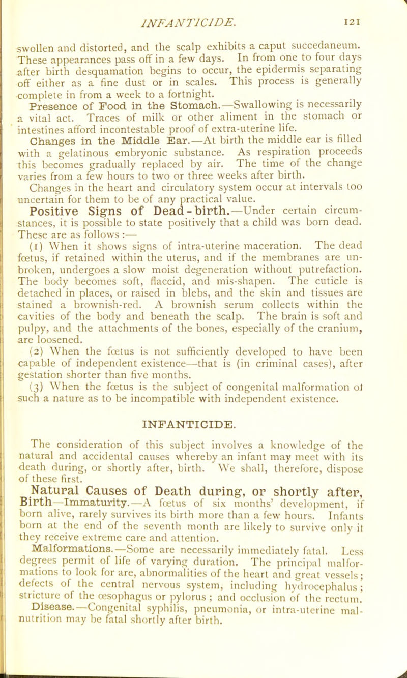 swollen and distorted, and the scalp exhibits a caput succedaneum. These appearances pass off in a few days. In from one to four days after birth desquamation begins to occur, the epidermis separating off either as a fine dust or in scales. This process is generally complete in from a week to a fortnight. Presence of Food in the Stomach.—Swallowing is necessarily a vital act. Traces of milk or other aliment in the stomach or intestines afford incontestable proof of extra-uterine life. Changes in the Middle Ear.—At birth the middle ear is filled with a gelatinous embryonic substance. As respiration proceeds this becomes gradually replaced by air. The time of the change varies from a few hours to two or three weeks after birth. Changes in the heart and circulatory system occur at intervals too uncertain for them to be of any practical value. Positive Signs of Dead-birth.—Under certain circum- stances, it is possible to state positively that a child was born dead. These are as follows :— (1) When it shows signs of intra-uterine maceration. The dead foetus, if retained within the uterus, and if the membranes are un- broken, undergoes a slow moist degeneration without putrefaction. The body becomes soft, flaccid, and mis-shapen. The cuticle is detached in places, or raised in blebs, and the skin and tissues are stained a brownish-red. A brownish serum collects within the cavities of the body and beneath the scalp. The brain is soft and pulpy, and the attachments of the bones, especially of the cranium, are loosened. (2) When the foetus is not sufficiently developed to have been capable of independent existence—that is (in criminal cases), after gestation shorter than five months. (3) When the foetus is the subject of congenital malformation ol such a nature as to be incompatible with independent existence. INFANTICIDE. The consideration of this subject involves a knowledge of the natural and accidental causes whereby an infant may meet with its death during, or shortly after, birth. We shall, therefore, dispose of these first. Natural Causes of Death during, or shortly after, Birth—Immaturity.—A foetus of six months’ development, if born alive, rarely survives its birth more than a few hours. Infants born at the end of the seventh month are likely to survive only il they receive extreme care and attention. Malformations.—Some are necessarily immediately fatal. Less I degrees permit of life of varying duration. The principal malfor- 1 mations to look for are, abnormalities of the heart and great vessels; I defects of the central nervous system, including hydrocephalus; I stricture of the ceso])hagus or pylorus ; and occlusion of the rectum, i Disease.—Congenital syphilis, pneumonia, or intra-uterine mal- I nutrition may be fatal shortly after birth.
