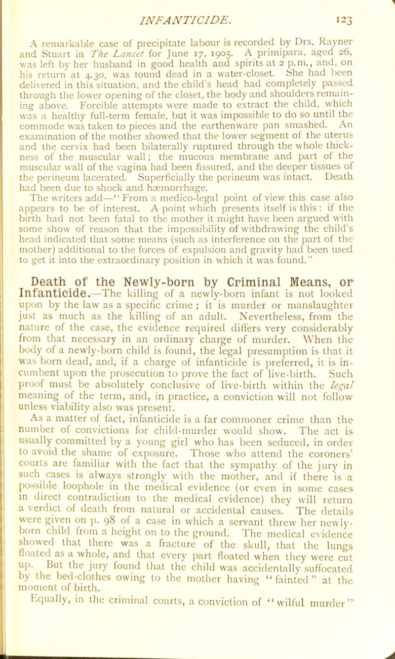 A remarkable case of precipitate labour is recorded by Drs. Rayner and Stuart in The Lancet for June 17, 1905. A primipara, aged 26, was left by her husband in good health and spirits at 2 p.m., and, on his return at 4.30, was found dead in a water-closet. She had been delivered in this situation, and the child’s head had completely passed through the lower opening of the closet, the body and shoulders remain- ing above. Forcible attempts were made to e.vtract the child, which was a healthy full-term female, but it was impossible to do so until the commode w'as taken to pieces and the earthenware pan smashed. An examination of the mother showed that the lower segment of the uterus and the cervix had been bilaterally ruptured through the whole thick- ness of the muscular wall; the mucous membrane and part of the muscular wall of the vagina had been fissured, and the deeper tissues of the perineum lacerated. Superficially the perineum w'as intact. Death had been due to shock and haemorrhage. The writers add—“ From a medico-legal point of view this case also appears to be of interest. A point wdiich presents itself is this : if the birth had not been fatal to the mother it might have been argued w-ith some show of reason that the impossibility of withdrawing the child's head indicated that some means (such as interference on the part of the mother) additional to the forces of expulsion and gravity had been used to get it into the e.xtraordinary position in which it was found.” Death of the Newly-born by Criminal Means, or Infanticide.—The killing of a newly-born infant is not looked upon by the law as a specific crime ; it is murder or manslaughter just as much as the killing of an adult. Nevertheless, from the nature of the case, the evidence required differs very considerably from that necessary in an ordinary charge of murder. When the body of a newly-born child is found, the legal presumption is that it was born dead, and, if a charge of infanticide is preferred, it is in- cumbent upon the prosecution to prove the fact of live-birth. Such proof must be absolutely conclusive of live-birth within the lec^al meaning of the term, and, in practice, a conviction will not follow unless viability also was present. As a matter of fact, infanticide is a far commoner crime than the number of convictions for child-murder would show. The act is usually committed by a young girl who has been seduced, in order to avoid the shame of exposure. Those who attend the coroners’ courts are familiar with the fact that the sympathy of the jury in such cases is always strongly with the mother, and if there is a po.ssible loophole in the medical evidence (or even in some cases in direct contradiction to the medical evidence) they will return a verdict of death from natural or accidental causes. The details weie given on p. 98 of a case in which a servant threw' her newly- born child from a height on to the ground. The medical otddence showed that there was a fracture of the skull, that the Iuikts floated as a whole, and that every part floated when they were cut up. but the jury found that the child w'as accidentally suffocated by the bed-clothes owing to the motlier having “fainted” at the moment of birth. Fqually, in the criminal courts, a conviction of “wilful murder’^