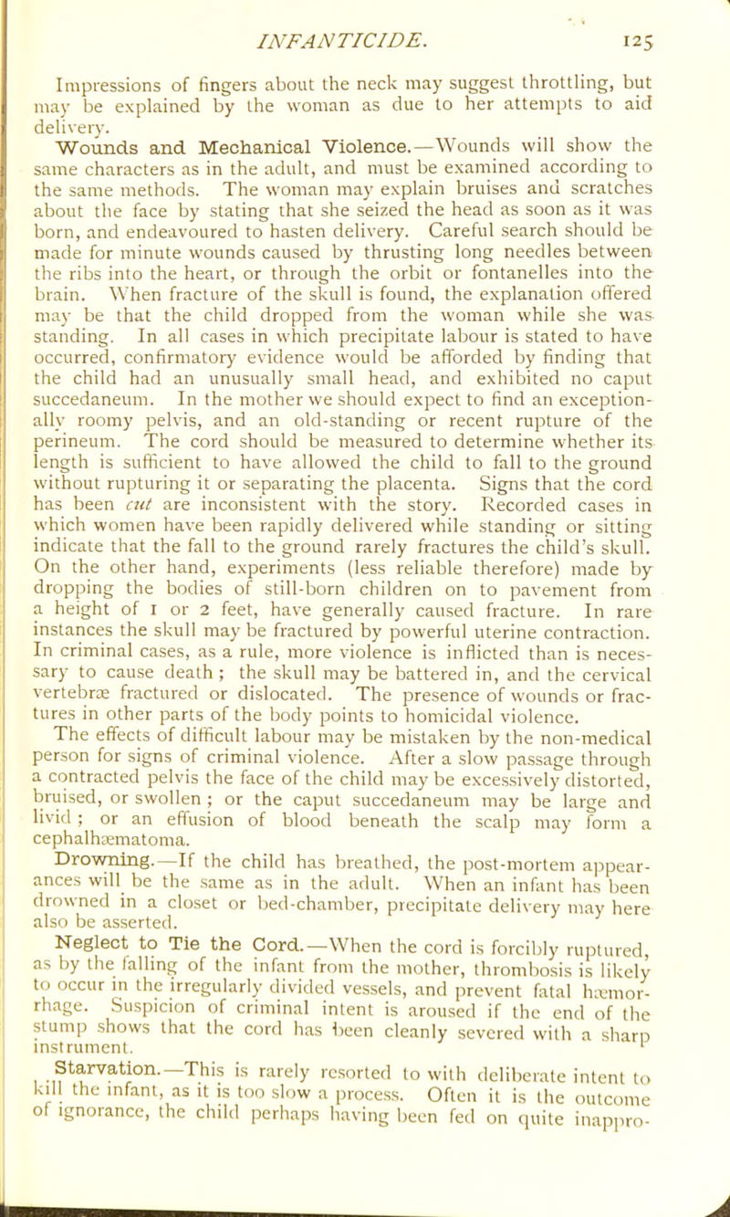 Impressions of fingers about the neck may suggest throttling, but may be explained by the woman as due to her attempts to aid delivery. Wounds and Mechanical Violence.—Wounds will show the same characters as in the adult, and must be examined according to the same methods. The woman may explain bruises and scratches about the face by stating that she seized the head as soon as it was born, and endeavoured to hasten delivery. Careful search should be made for minute wounds caused by thrusting long needles between the ribs into the heart, or through the orbit or fontanelles into the brain. When fracture of the skull is found, the explanation offered may be that the child dropped from the w'oman while she was standing. In all cases in which precipitate labour is stated to have occurred, confirmatory evidence would be afforded by finding that the child had an unusually small head, and exhibited no caput succedaneum. In the mother we should expect to find an exception- ally roomy pelvis, and an old-standing or recent rupture of the perineum. The cord should be measured to determine whether its length is sufficient to have allowed the child to fall to the ground without rupturing it or separating the placenta. Signs that the cord has been cut are inconsistent with the story. Recorded cases in which women have been rapidly delivered while standing or sitting indicate that the fall to the ground rarely fractures the child’s skull. On the other hand, experiments (less reliable therefore) made by dropping the bodies of still-born children on to pavement from a height of I or 2 feet, have generally caused fracture. In rare instances the skull may be fractured by powerful uterine contraction. In criminal cases, as a rule, more violence is inflicted than is neces- sary to cause death ; the skull may be battered in, and the cervical vertebrae fractured or dislocated. The presence of wounds or frac- tures in other parts of the body points to homicidal violence. The effects of difficult labour may be mistaken by the non-medical person for signs of criminal violence. After a slow passage through a contracted pelvis the face of the child may be excessively distorted, bruised, or swollen ; or the caput succedaneum may be large and livid ; or an effusion of blood beneath the scalp may form a cephalhsematoma. Drovming.—If the child has breathed, the post-mortem ajrpear- ances will_ be the .same as in the adult. When an infant has been drowned in a closet or bed-chamber, precipitate delivery may here also be asserted. Neglect to Tie the Cord.—When the cord is forcibly ruptured, as by the falling of the infant from the mother, thrombosis is likely to occur in the irregularly divided vessels, and prevent fatal hemor- rhage. Suspicion of criminal intent is aroused if the end of the stump shows that the cord has Ireen cleanly severed with a sharp instrument. ' Starvation.—Thi.s is rarely resorted to with deliberate intent to kill the infant, as it is too slow a proce.ss. Often it is the outcome of Ignorance, the child perliaps having been fed on quite inappro-