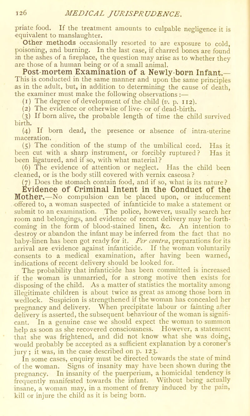 priate food. If the treatment amounts to culpable negligence it is equivalent to manslaughter. Other methods occasionally resorted to are exposure to cold, poisoning, and burning. In the last case, if charred bones are found in the ashes of a fireplace, the question may arise as to whether they are those of a human being or of a small animal. Post-mortem Examination of a Newly-born Infant.— This is conducted in the same manner and upon the same principles as in the adult, but, in addition to determining the cause of death, the examiner must make the following observations:— (1) The degree of development of the child {v. p. 112). (2) The evidence or otherwise of live- or of dead-birth. (3) If born alive, the probable length of time the child survived birth. (4) If born dead, the presence or absence of intra-uterine maceration. (5) The condition of the stump of the umbilical cord. Has it been cut with a sharp instrument, or forcibly ruptured? Has it been ligatured, and if so, with what material ? (6) The evidence of attention or neglect. Has the child been cleaned, or is the body still covered with vernix caseosa? (7) Does the stomach contain food, and if so, what is its nature? Evidence of Criminal Intent in the Conduct of the Mother.—No compulsion can be placed upon, or inducement ■offered to, a woman suspected of infanticide to make a statement or submit to an examination. The police, however, usually search her room and belongings, and evidence of recent delivery may be forth- coming in the form of blood-stained linen, &c. An intention to destroy or abandon the infant may be inferred from the fact that no baby-linen has been got ready for it. Per contra, preparations for its arrival are evidence against infanticide. If the woman voluntarily consents to a medical examination, after having been warned, indications of recent delivery should be looked for. The probability that infanticide has been committed is increased if the woman is unmarried, for a strong motive then exists for disposing of the child. As a matter of statistics the mortality among illegitimate children is about twice as great as among those born in wedlock. Suspicion is strengthened if the woman has concealed her pregnancy and delivery. When precipitate labour or fainting after delivery is asserted, the subsequent behaviour of the W'oman is signifi- cant. In a genuine case we should expect the woman to summon help as soon as she recovered consciousness. However, a statement that she was frightened, and did not know what she was doing, would probably be accepted as a sufficient explanation by a coroner’s jury ; it was, in the case described on p. 123. In some cases, enquiry must be directed towards the state of mind of the woman. Signs of insanity may have been shown during the pregnancy. In insanity of the puerperium, a homicidal tendency is frerjuently manifested towards the infant. Without being actu.ally insane, a woman may, in a moment of frenzy induced by the pain, kill or injure the child as it is being born.