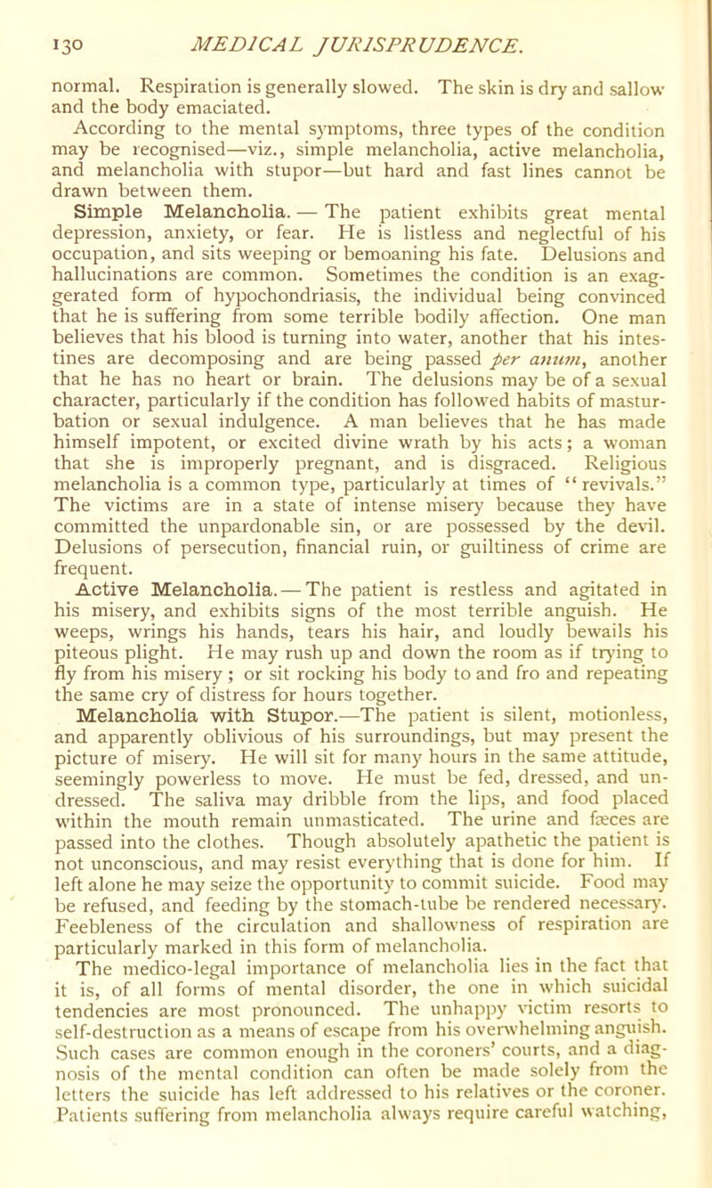 normal. Respiration is generally slowed. The skin is dry and sallow and the body emaciated. According to the mental symptoms, three types of the condition may be recognised—viz., simple melancholia, active melancholia, and melancholia with stupor—but hard and fast lines cannot be drawn between them. Simple Melancholia. — The patient exhibits great mental depression, anxiety, or fear. He is listless and neglectful of his occupation, and sits weeping or bemoaning his fate. Delusions and hallucinations are common. Sometimes the condition is an exag- gerated form of hypochondriasis, the individual being conHnced that he is suffering from some terrible bodily affection. One man believes that his blood is turning into water, another that his intes- tines are decomposing and are being passed per anutu, another that he has no heart or brain. The delusions may be of a sexual character, particularly if the condition has followed habits of mastur- bation or sexual indulgence. A man believes that he has made himself impotent, or excited divine wrath by his acts; a woman that she is improperly pregnant, and is disgraced. Religious melancholia is a common type, particularly at times of “revivals.” The victims are in a state of intense misery because they have committed the unpardonable sin, or are possessed by the devil. Delusions of persecution, financial ruin, or guiltiness of crime are frequent. Active Melancholia. — The patient is restless and agitated in his misery, and exhibits signs of the most terrible anguish. He weeps, wrings his hands, tears his hair, and loudly bewails his piteous plight. He may rush up and down the room as if trying to fly from his misery ; or sit rocking his body to and fro and repeating the same cry of distress for hours together. Melancholia with Stupor.—The patient is silent, motionless, and apparently oblivious of his surroundings, but may present the picture of misery. He will sit for many hours in the same attitude, seemingly powerless to move. He must be fed, dressed, and un- dressed. The saliva may dribble from the lips, and food placed within the mouth remain unmasticated. The urine and fasces are passed into the clothes. Though absolutely apathetic the patient is not unconscious, and may resist everything that is done for him. If left alone he may seize the opportunity to commit suicide. Food may be refused, and feeding by the stomach-tube be rendered necessar}'. Feebleness of the circulation and shallowness of respiration are particularly marked in this form of melancholia. The medico-legal importance of melancholia lies in the fact that it is, of all forms of mental disorder, the one in which suicidal tendencies are most pronounced. The unhappy victim resorts to self-destruction as a means of escape from his ovenvhelming anguish. .Such cases are common enough in the coroners’ courts, and a diag- nosis of the mental condition can often be made solely from the letters the suicide has left addressed to his relatives or the coroner. Patients suffering from melancholia always require careful watching.