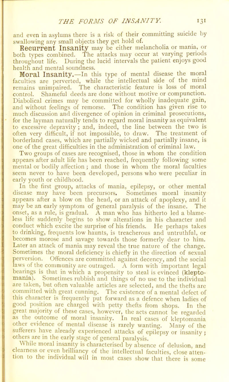 and even in asylums there is a risk of their committing suicide by swallowing any small objects they get hold of. Recurrent Insanity may be either melancholia or mania, or both types combined. The attacks may occur at varying periods throughout life. During the lucid intervals the patient enjoys good health and mental soundness. Moral Insanity.—In this type of mental disease the moral faculties are perverted, while the intellectual side of the mind remains unimpaired. The characteristic feature is loss of moral control. Shameful deeds are done without motive or compunction. Diabolical crimes may be committed for wholly inadequate gain, and without feelings of remorse. The condition has given rise to much discussion and divergence of opinion in criminal prosecutions, for the layman naturally tends to regard moral insanity as equivalent to excessive depravity ; and, indeed, the line between the two is often very difficult, if not impossible, to draw. The treatment of borderland cases, which are partially wicked and partially insane, is one of the great difficulties in the administration of criminal law. Two groups of cases are recognised, those in whom the condition appears after adult life has been reached, frequently following some mental or bodily affection ; and those in whom the moral faculties seem never to have been developed, persons who were peculiar in early youth or childhood. In the first group, attacks of mania, epilepsy, or other mental disease may have been precursors. Sometimes moral insanity appears after a blow on the head, or an attack of apoplexy, and it may be an early symptom of general paralysis of the insane. The onset, as a rule, is gradual. A man who has hitherto led a blame- less life suddenly begins to show alterations in his character and conduct which e.xcite the surprise of his friends. He perhaps takes to drinking, frequents low haunts, is treacherous and untruthful, or becomes morose and savage towards those formerly dear to him. Later an attack of mania may reveal the true nature of the change. Sometimes the moral deficiency is chiefly in the direction of sexual perversion. Offences are committed against decency, and the social laws of the community are outraged. A form with important legal bearings is that in which a propensity to steal is evinced (klepto- mania). Sometimes rubbish and things of no use to the individual are taken, but often valuable articles are selected, and the thefts are committed with great cunning. The existence of a mental defect of this character is frequently put forward as a defence when ladies of good position are charged with petty thefts from shops. In the great majority of these cases, however, the acts cannot be regarded as the outcome of moral insanity. In real cases of kleptomania other evidence of mental disease is rarely wanting. Many of the sufferers have already experienced attacks of epilepsy or insanity ; others are in the early stage of general paralysis. While moral insanity is characterised by absence of delusion, and deal ness 01 even brilliancy of the intellectual faculties, close atten- tion to the individual will in most cases show that there is some