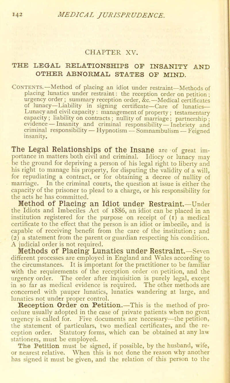 CHAPTER XV. THE LEGAL RELATIONSHIPS OF INSANITY AND OTHER ABNORMAL STATES OP MIND. Contents.—Method of placing an idiot under restraint—Methods of placing lunatics under restraint: the reception order on petition ; urgency order ; summary reception order, &c.—Medical certificates of lunacy—Liability in signing certificate—Care of lunatics— Lunacy and civil capacity : management of property ; testamentary capacity ; liability on contracts ; nullity of marriage; partnership ; evidence — Insanity and criminal responsibility — Inebriety and criminal responsibility — Hypnotism — Somnambulism — Feigned insanity. The Legal Relationships of the Insane are of great im- portance in matters both civil and criminal. Idiocy or lunacy may be the ground for depriving a person of his legal right to liberty and his right to manage his property, for disputing the validity of a will, for repudiating a contract, or for obtaining a decree of nullity of marriage. In the criminal courts, the question at issue is either the capacity of the prisoner to plead to a charge, or his responsibility for the acts he has committed. Method of Placing an Idiot under Restraint.—Under the Idiots and Imbeciles Act of 1886, an idiot can be placed in an institution registered for the purpose on receipt of (i) a medical certificate to the effect that the person is an idiot or imbecile, and is capable of receiving benefit from the care of the institution; and (2) a statement from the parent or guardian respecting his condition. A judicial order is not required. Methods of Placing Lunatics under Restraint.—Seven different processes are employed in England and Wales according to the circumstances. It is important for the practitioner to be familiar with the requirements of the reception order on petition, and the urgency order. The order after inquisition is purely legal, except in so far as medical evidence is required. The other methods are concerned with pauper lunatics, lunatics wandering at large, and lunatics not under proper control. Reception Order on Petition.—This is the method of pro- cedure usually adopted in the case of private patients when no great urgency is called for. Five documents are necessary—the petition, the statement of particulars, two medical certificates, and the re- ception order. Statutory forms, which can be obtained at any law stationers, must be employed. The Petition must be signed, if possible, by the husband, wife, or nearest relative. When this is not done the reason why another has signed it must be given, and the relation of this person to the