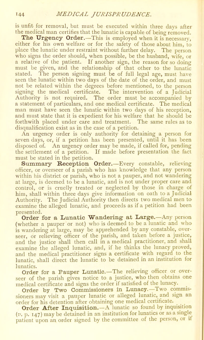 is unfit for removal, but must be executed within three days after the medical man certifies that the lunatic is capable of being removed. The Urgency Order.—This is employed when it is necessary, either for his own welfare or for the safety of those about him, to place the lunatic under restraint without further delay. The person who signs the order should, when possible, be the husband, wife, or a relative of the patient. If another sign, the reason for so doing must be given, and the relationship of that other to the lunatic stated. The person signing must be of full legal age, must have seen the lunatic within two days of the date of the order, and must not be related within the degrees before mentioned, to the person signing the medical certificate. The intervention of a Judicial Authority is not required. The order must be accompanied by a statement of particulars, and one medical certificate. The medical man must have seen the lunatic within two days of his reception, and must state that it is expedient for his welfare that he should be forthwith placed under care and treatment. The same rules as to disqualification exist as in the case of a petition. An urgency order is only authority for detaining a person for seven days, or, if a petition has been presented, until it has been disposed of. An urgency order may be made, if called for, pending the settlement of a petition. If made before presentation the fact must be stated in the petition. Summary Reception Order.—Every constable, relieving officer, or overseer of a parish who has knowledge that any person within his district or parish, who is not a pauper, and not wandering at large, is deemed to be a lunatic, and is not under proper care and control, or is cruelly treated or neglected by those in charge of him, shall within three days give information on oath to a Judicial Authority. The Judicial Authority then directs two medical men to examine the alleged lunatic, and proceeds as if a petition had been presented. Order for a Lunatic Wandering at Large.—Any person (whether a pauper or not) who is deemed to be a lunatic and who is wandering at large, may be apprehended by any constable, over- seer, or relieving officer of the parish, and taken before a justice, and the justice shall then call in a medical practitioner, and shall examine the alleged lunatic, and, if he thinks the lunacy proved, and the medical practitioner signs a certificate with regard to the lunatic, shall direct the lunatic to be detained in an institution for lunatics. Order for a Pauper Lunatic.—The relieving officer or over- seer of the parish gives notice to a justice, who then obtains one medical certificate and signs the order if satisfied of the lunacy. Order by Two Commissioners in Lunacy.—Two commis- sioners may visit a pauper lunatic or alleged lunatic, and sign an order for his detention after obtaining one medical certificate. Order After Inquisition.—A lunatic so found by inquisition (r'. p. 147) may be detained in an institution for lunatics or as a single patient upon an order signed b)’ the committee of the person, or if