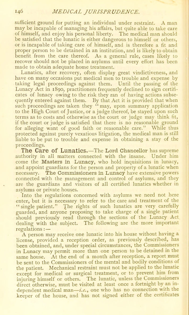 sufficient ground for putting an individual under restraint. A man may be incapable of managing his affairs, but quite able to take care of himself, and enjoy his personal liberty. The medical man should be satisfied that the lunatic is either dangerous to himself or others, or is incapable of taking care of himself, and is therefore a fit and proper person to be detained in an institution, and is likely to obtain benefit from the care thereof. As a general rule, cases likely to recover should not be placed in asylums until every effort has been made to obtain adequate home treatment. Lunatics, after recovery, often display great vindictiveness, and have on many occasions put medical men to trouble and expense by taking legal proceedings against them. Until the passing of the Lunacy Act in 1S90, practitioners frequently declined to sign certifi- cates of lunacy owing to the risk they ran of having actions subse- quently entered against them. By that Act it is provided that when such proceedings are taken they “may, upon summary application to the High Court of Justice, or a judge thereof, be stayed upon such terms as to costs and otherwise as the court or judge may think fit, if the court or judge is satisfied that there is no reasonable ground for alleging want of good faith or reasonable care.” While thus protected against purely vexatious litigation, the medical man is still liable to be put to trouble and expense in obtaining a stay of the proceedings. The Care of Lunatics.—The Lord Chancellor has supreme authority in all matters connected with the insane. Under him come the Masters in Lunacy, who hold inquisitions in lunacy, and appoint guardians for the person and property of a lunatic when necessary. The Commissioners in Lunacy have extensive powers connected with the management and control of asylums, and they are the guardians and visitors of all certified lunatics whether in asylums or private houses. Into the regulations concerned with asylums we need not here enter, but it is necessary to refer to the care and treatment of the “ single patient. ” jihe rights of such lunatics are very carefully guarded, and anyone proposing to take charge of a single patient should previously read through the sections of the Lunacy Act dealing with the subject. The following are the more important regulations: — A person may receive one lunatic into his house without having a license, provided a reception order', as previously described, has been obtained, and, under special circumstances, the Commissioners in Lunacy may permit more than one person to be detained in the same house. At the end of a month after reception, a report must be sent to the Commissioners of the mental and bodily conditions of the patient. Mechanical restraint must not be applied to the lunatic except for medical or surgical treatment, or to prevent him from injuring himself or others. The lunatic, unless the CommissionCTS direct otherwise, must be visited at least once a fortnight by an in- dependent medical man—f.c., one who lias no connection with the keeper of the house, and has not signed either of the certificates