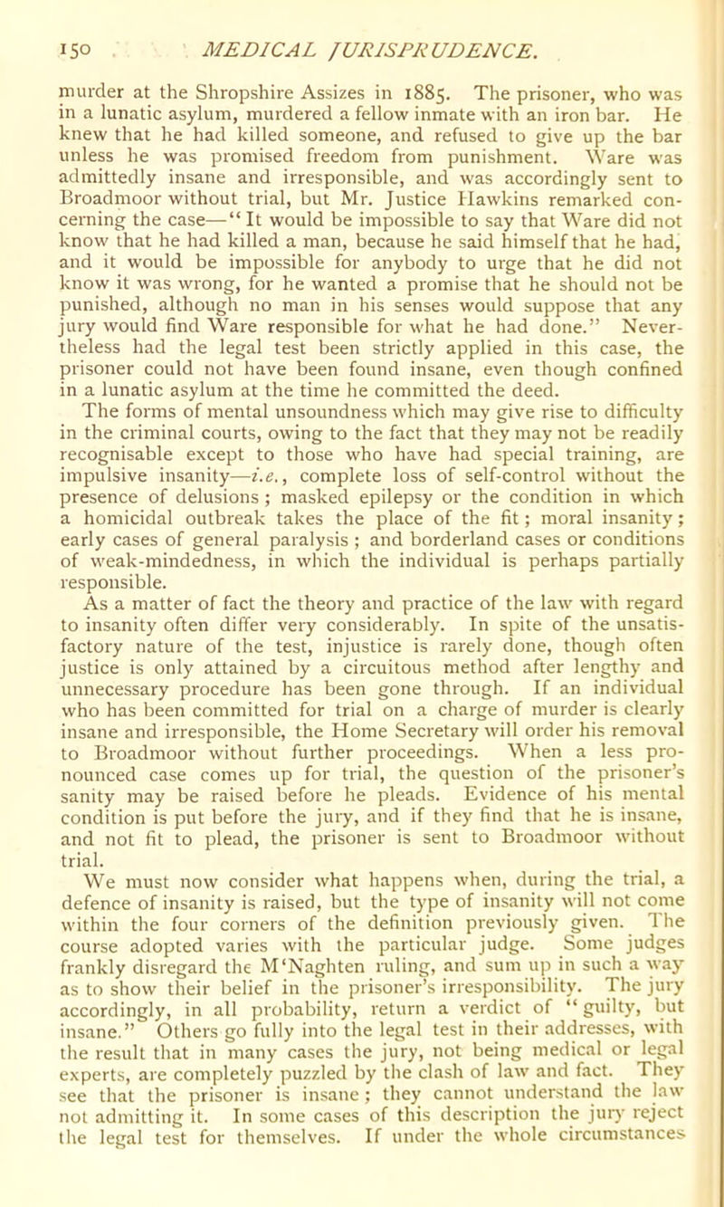 murder at the Shropshire Assizes in 1885. The prisoner, who was in a lunatic asylum, murdered a fellow inmate with an iron bar. He knew that he had killed someone, and refused to give up the bar unless he was promised freedom from punishment. Ware was admittedly insane and irresponsible, and was accordingly sent to Broadmoor without trial, but Mr. Justice Hawkins remarked con- cerning the case—“ It would be impossible to say that Ware did not know that he had killed a man, because he said himself that he had, and it would be impossible for anybody to urge that he did not know it was wrong, for he wanted a promise that he should not be punished, although no man in his senses would suppose that any jury would find Ware responsible for what he had done.” Never- theless had the legal test been strictly applied in this case, the prisoner could not have been found insane, even though confined in a lunatic asylum at the time he committed the deed. The forms of mental unsoundness which may give rise to difficulty in the criminal courts, owing to the fact that they may not be readily recognisable except to those who have had special training, are impulsive insanity—i.e., complete loss of self-control without the presence of delusions ; masked epilepsy or the condition in which a homicidal outbreak takes the place of the fit; moral insanity; early cases of general paralysis ; and borderland cases or conditions of weak-mindedness, in which the individual is perhaps partially responsible. As a matter of fact the theory and practice of the law with regard to insanity often differ very considerably. In spite of the unsatis- factory nature of the test, injustice is rarely done, though often justice is only attained by a circuitous method after lengthy and unnecessary procedure has been gone through. If an individual who has been committed for trial on a charge of murder is clearly insane and irresponsible, the Home Secretary will order his removal to Broadmoor without further proceedings. When a less pro- nounced case comes up for trial, the question of the prisoner’s sanity may be raised before he pleads. Evidence of his mental condition is put before the jury, and if they find that he is insane, and not fit to plead, the prisoner is sent to Broadmoor without trial. We must now consider what happens when, during the trial, a defence of insanity is raised, but the type of insanity will not come within the four corners of the definition previously given. The course adopted varies with the particular judge. Some judges frankly disregard the M'Naghten ruling, and sum up in such a way as to show their belief in the prisoner’s irresponsibility. The jury accordingly, in all probability, return a verdict of “ guilty, but insane.” Others go fully into the legal test in their addresses, with the result that in many cases the jury, not being medical or legal experts, are completely puzzled by the clash of law and fact. They see that the prisoner is insane ; they cannot understand the law not admitting it. In some cases of this description the juiy reject the legal test for themselves. If under the whole circumstances