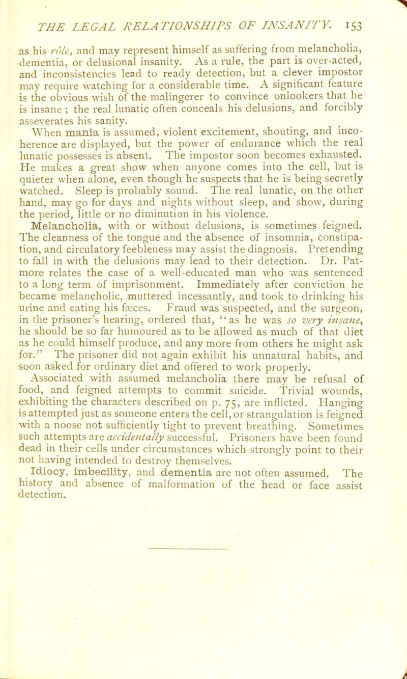 as his role, nnd may represent himself as suffering from melancholia, dementia, or delusional insanity. As a nile, the part is over-acted, and inconsistencies lead to ready detection, but a clever impostor may require watching for a considerable time. A significant feature is the obvious wish of the malingerer to convince onlookers that he is insane ; the real lunatic often conceals his delusions, and forcibly asseverates his sanity. When mania is assumed, violent excitement, shouting, and inco- herence are displayed, but the power of endurance which the real lunatic possesses is absent. The impostor soon becomes exhausted. He makes a gi'eat show when anyone comes into the cell, but is quieter when alone, even though he suspects that he is being secretly watched. Sleep is probably sound. The real lunatic, on the other hand, may go for days and nights without sleep, and show, during the period, little or no diminution in his violence. Melancholia, with or without delusions, is sometimes feigned. The cleanness of the tongue and the absence of insomnia, constipa- tion, and circulatory feebleness may assist the diagnosis. Pretending to fall in with the delusions may lead to their detection. Dr. Pat- more relates the case of a well-educated man who was sentenced to a long term of imprisonment. Immediately after conviction he became melancholic, muttered incessantly, and took to drinking his urine and eating his freces. Fraud was suspected, and the surgeon, in the prisoner’s hearing, ordered that, “as he was so very insane, he should be .so far humoured as to be allowed as much of that diet as he could himself produce, and any more from others he might ask for.” The prisoner did not again exhibit his unnatural habits, and soon asked for ordinary diet and offered to work properly. Associated with assumed melancholia there may be refusal of food, and feigned attempts to commit suicide. Trivial wounds, exhibiting the characters described on p. 75, are inflicted. Flanging is attempted just as someone enters the cell, or strangulation is feigned with a noose not sufficiently tight to prevent breathing. Sometimes such attempts are accidentally successful. Prisoners have been found dead in their cells under circumstances which strongly point to their not having intended to destroy themselves. Idiocy, imbecility, and dementia are not often assumed. The history and absence of malformation of the head or face assist detection.
