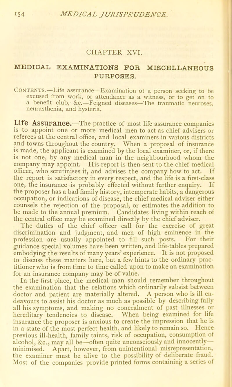 CHAPTER XVI. MEDICAL EXAMINATIONS FOR MISCELLANEOUS PURPOSES. Contents.—Life assurance—Examination ot a person seekin^r to be excused from work, or attendance as a witness, or to get on to a benefit club,- &c.—Feigned diseases—The traumatic neuroses, neurasthenia, and hysteria. Life Assurance.—The practice of most life assurance companies is to appoint one or more medical men to act as chief advisers or referees at the central office, and local examiners in various districts and towns throughout the country. When a proposal of insurance is made, the applicant is examined by the local examiner, or, if there is not one, by any medical man in the neighbourhood whom the company may appoint. His report is then sent to the chief medical officer, who scrutinises it, and advises the company how to act. If the report is satisfactory in every respect, and the life is a first-class one, the insurance is probably effected without further enquiry. If the proposer has a bad family history, intemperate habits, a dangerous occupation, or indications of disease, the chief medical adviser either counsels the rejection of the proposal, or estimates the addition to be made to the annual premium. Candidates living within reach of the central office may be examined directly by the chief adviser. The duties of the chief officer call for the exercise of great discrimination and judgment, and men of high eminence in the profession are usually appointed to fill such posts. For their guidance special volumes have been written, and life-tables prepared embodying the results of many years’ experience. It is not proposed to discuss these matters here, but a few hints to the ordinary prac- titioner who is from time to time called upon to make an examination for an insurance company may be of value. In the first place, the medical man should remember throughout the examination that the relations which ordinarily subsist between doctor and patient are materially altered. A person who is ill en- deavours to assist his doctor as much as possible by describing fully all his symptoms, and making no concealment of past illnesses or hereditary tendencies to disease. When being examined for life insurance the proposer is anxious to create the impression that he is in a state of the most perfect health, and likely to remain so. Hence previous ill-health, family taints, risk of occupation, consumption of alcohol, &c., may all be—often quite unconsciously and innocently— minimised. Apart, however, from unintentional misrepresentation, the examiner must be alive to the possibility of deliberate fraud. Most of the companies provide printed forms containing a series of