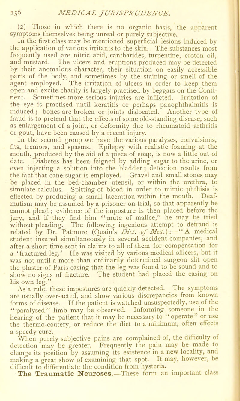 (2) Those in which there is no organic basis, the apparent symptoms themselves being unreal or purely subjective. In the first class may be mentioned superficial lesions induced by the application of various irritants to the skin. The substances most frequently used are nitric acid, cantharides, turpentine, croton oil, and mustard. The ulcers and eruptions produced may be detected by their anomalous character, their situation on easily accessible parts of the body, and sometimes by the staining or smell of the agent employed. The irritation of ulcers in order to keep them open and excite charity is largely practised by beggars on the Conti- nent. Sometimes more serious injuries are inflicted. Irritation of the eye is practised until keratitis or perhaps panophthalmitis is induced ; bones are broken or joints dislocated. Another type of fraud is to pretend that the effects of some old-standing disease, such as enlargement of a joint, or deformity due to rheumatoid arthritis or gout, have been caused by a recent injury. In the second group we have the various paralyses, convulsions, fits, tremors, and spasms. Epilepsy with realistic foaming at the mouth, produced by the aid of a piece of soap, is now a little out of date. Diabetes has been feigned by adding sugar to the urine, or even injecting a solution into the bladder ; detection results from the fact that cane-sugar is employed. Gravel and small stones may be placed in the bed-chamber utensil, or within the urethra, to simulate calculus. Spitting of blood in order to mimic phthisis is effected by producing a small laceration within the mouth. Deaf- mutism may be assumed by a prisoner on trial, so that apparently he cannot plead ; evidence of the imposture is then placed before the jury, and if they find him “mute of malice,” he may be tried without pleading. The following ingenious attempt to defraud is related by Dr. Patmore (Quain’s Diet, of Med.) \—“A medical student insured simultaneously in several accident-companies, and after a short time sent in claims to all of them for compensation for a ‘fractured leg.’ He was visited by various medical officers, but it was not until a more than ordinarily determined surgeon slit open the plaster-of-Paris casing that the leg was found to be sound and to show no signs of fracture. The student had placed the casing on his own leg.” As a rule, these impostures are quickly detected. The symptoms are usually over-acted, and show various discrepancies from known forms of disease. If the patient is watched unsuspectedly, use of the “paralysed” limb may be observed. Informing someone in the hearing of the patient that it may be necessaiy to “operate” or use the thermo-cauteiy, or reduce the diet to a minimum, often eflects a speedy cure. When purely subjective pains are complained of, the difficulty of detection may be greater. Frequently the pain may be made to change its position by assuming its existence in a new locality, and making a great show of examining that spot. It may, however, be difficult to differentiate the condition from hysteria. The Traumatic Neuroses.—These form an important class