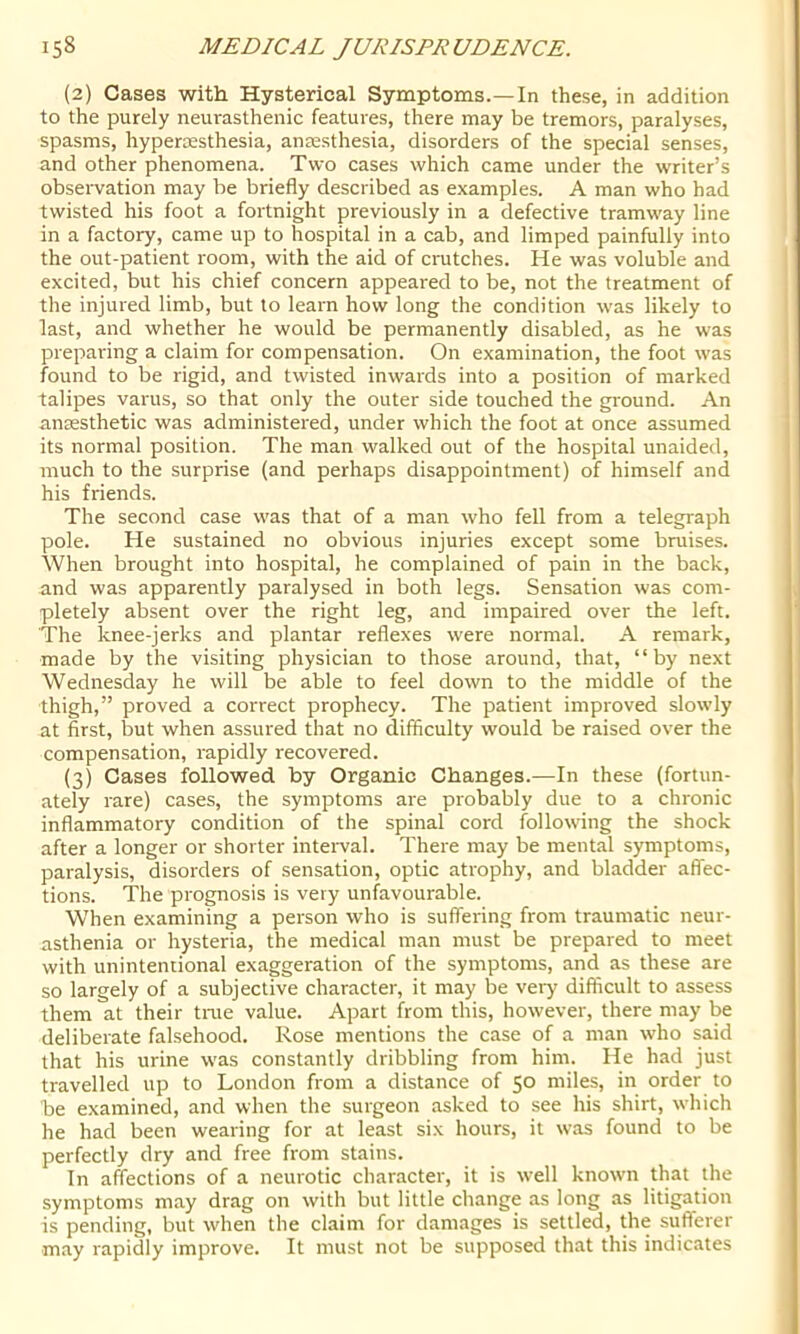 (2) Cases with Hysterical Symptoms.—In these, in addition to the purely neurasthenic features, there may be tremors, paralyses, spasms, hyperossthesia, ansesthesia, disorders of the special senses, and other phenomena. Two cases which came under the writer’s observation may be briefly described as examples. A man who had twisted his foot a fortnight previously in a defective tramway line in a factory, came up to hospital in a cab, and limped painfully into the out-patient room, with the aid of crutches. He was voluble and excited, but his chief concern appeared to be, not the treatment of the injured limb, but to learn how long the condition was likely to last, and whether he would be permanently disabled, as he was preparing a claim for compensation. On examination, the foot was found to be rigid, and twisted inwards into a position of marked talipes varus, so that only the outer side touched the ground. An anaesthetic was administered, under which the foot at once assumed its normal position. The man walked out of the hospital unaided, much to the surprise (and perhaps disappointment) of himself and his friends. The second case was that of a man who fell from a telegraph pole. He sustained no obvious injuries except some bruises. When brought into hospital, he complained of pain in the back, and was apparently paralysed in both legs. Sensation was com- pletely absent over the right leg, and impaired over the left. The knee-jerks and plantar reflexes were normal. A remark, made by the visiting physician to those around, that, “by next Wednesday he will be able to feel down to the middle of the thigh,” proved a correct prophecy. The patient improved slowly at first, but when assured that no difficulty would be raised over the compensation, rapidly recovered. (3) Cases followed by Organic Changes.—In these (fortun- ately rare) cases, the symptoms are probably due to a chronic inflammatory condition of the spinal cord following the shock after a longer or shorter inteiwal. There may be mental symptoms, paralysis, disorders of sensation, optic atrophy, and bladder affec- tions. The prognosis is very unfavourable. When examining a person who is suffering from traumatic neur- asthenia or hysteria, the medical man must be prepared to meet with unintentional exaggeration of the symptoms, and as these are so largely of a subjective character, it may be very difficult to assess them at their time value. Apart from this, however, there may be deliberate falsehood. Rose mentions the case of a man who said that his urine was constantly dribbling from him. He had just travelled up to London from a distance of 50 miles, in order to be examined, and when the surgeon asked to see his shirt, which he had been wearing for at least six hours, it was found to be perfectly dry and free from stains. In affections of a neurotic character, it is well known that the symptoms may drag on with but little change as long as litigation is pending, but when the claim for damages is settled, the sufterer may rapidly improve. It must not be supposed that this indicates