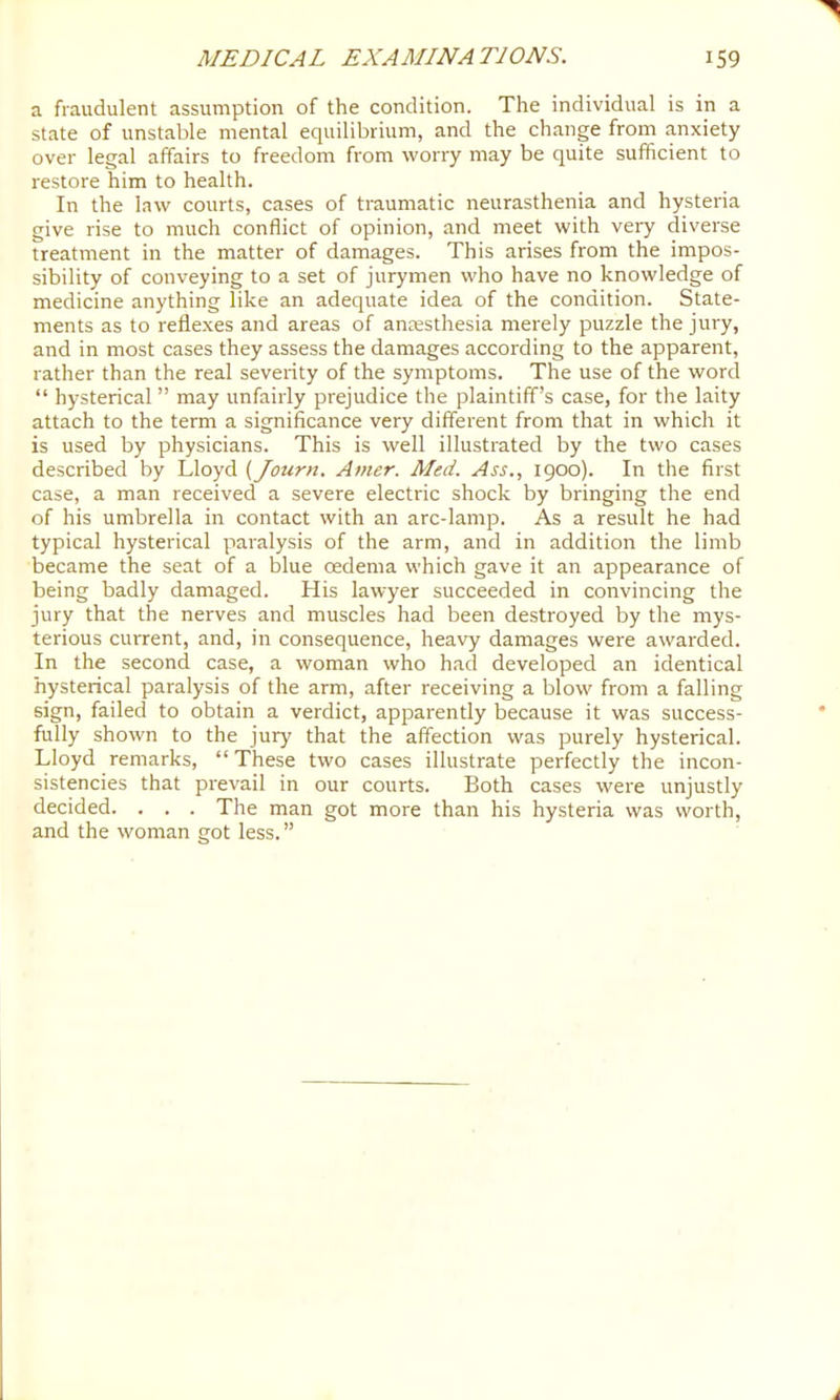 a fraudulent assumption of the condition. The individual is in a state of unstable mental equilibrium, and the change from anxiety over legal affairs to freedom from worry may be quite sufficient to restore him to health. In the law courts, cases of traumatic neurasthenia and hysteria give rise to much conflict of opinion, and meet with very diverse treatment in the matter of damages. This arises from the impos- sibility of conveying to a set of jurymen who have no knowledge of medicine anything like an adequate idea of the condition. State- ments as to reflexes and areas of anaesthesia merely puzzle the jury, and in most cases they assess the damages according to the apparent, rather than the real severity of the symptoms. The use of the word “ hysterical ” may unfairly prejudice the plaintiff’s case, for the laity attach to the term a significance very different from that in which it is used by physicians. This is well illustrated by the two cases described by Lloyd (Journ. Amer. Med. Ass., 1900). In the first case, a man received a severe electric shock by bringing the end of his umbrella in contact with an arc-lamp. As a result he had typical hysterical paralysis of the arm, and in addition the limb became the seat of a blue oedema which gave it an appearance of being badly damaged. His lawyer succeeded in convincing the jury that the nerves and muscles had been destroyed by the mys- terious current, and, in consequence, heavy damages were awarded. In the second case, a woman who had developed an identical hysterical paralysis of the arm, after receiving a blow from a falling sign, failed to obtain a verdict, apparently because it was success- fully shown to the jury that the affection was purely hysterical. Lloyd remarks, “ These two cases illustrate perfectly the incon- sistencies that prevail in our courts. Both cases were unjustly decided. . . . The man got more than his hysteria was worth, and the woman got less.”