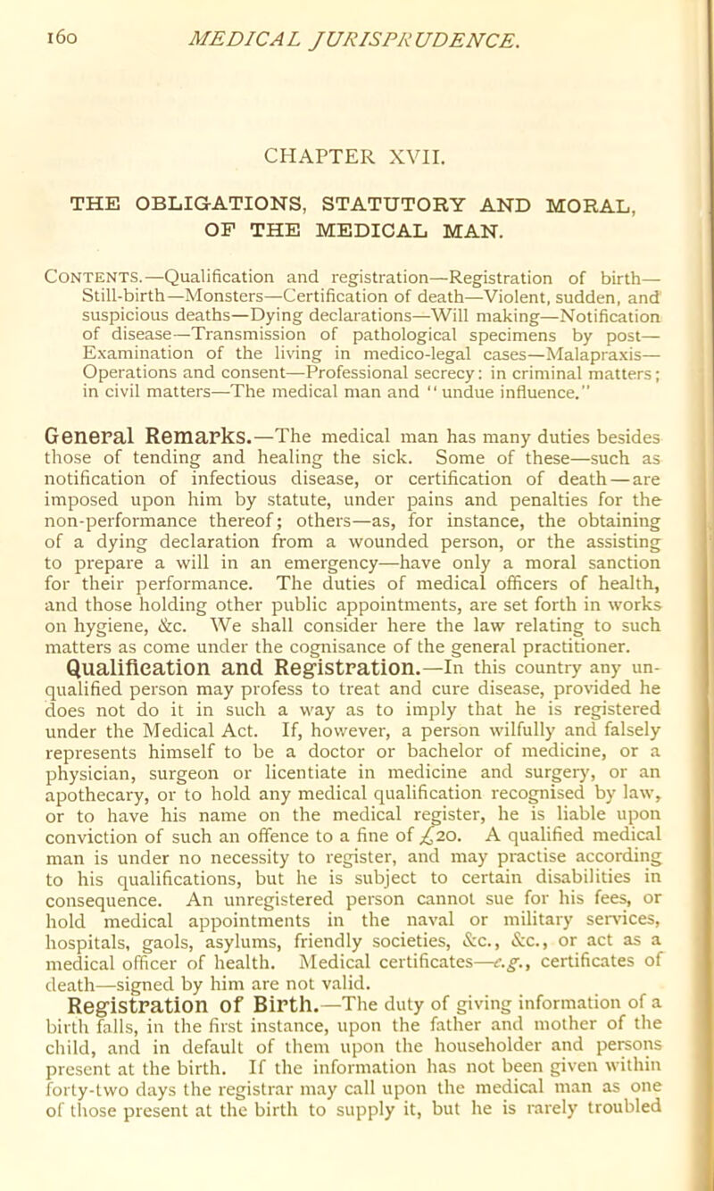 CHAPTER XVII. THE OBLIGATIONS, STATUTORY AND MORAL, OF THE MEDICAL MAN. Contents.—Qualification and registration—Registration of birth— Still-birth—Monsters—Certification of death—Violent, sudden, and suspicious deaths—Dying declarations—Will making—Notification of disease—Transmission of pathological specimens by post— Examination of the living in medico-legal cases—Malapraxis— Operations and consent—Professional secrecy: in criminal matters; in civil matters—The medical man and “ undue influence.” General Remarks.—The medical man has many duties besides those of tending and healing the sick. Some of these—such as notification of infectious disease, or certification of death—are imposed upon him by statute, under pains and penalties for the non-performance thereof; others—as, for instance, the obtaining of a dying declaration from a wounded person, or the assisting to prepare a will in an emergency—-have only a moral sanction for their performance. The duties of medical officers of health, and those holding other public appointments, are set forth in works on hygiene, &c. We shall consider here the law relating to such matters as come under the cognisance of the general practitioner. Qualifleation and Registration.—in this country any un- qualified person may profess to treat and cure disease, provided he does not do it in such a way as to imply that he is registered under the Medical Act. If, however, a person wilfully and falsely represents himself to be a doctor or bachelor of medicine, or a physician, surgeon or licentiate in medicine and surgery, or an apothecary, or to hold any medical qualification recognised by law, or to have his name on the medical register, he is liable upon conviction of such an offence to a fine of £2.0. A qualified medical man is under no necessity to register, and may practise according to his qualifications, but he is subject to certain disabilities in consequence. An unregistered person cannot sue for his fees, or hold medical appointments in the naval or military services, hospitals, gaols, asylums, friendly societies, &c., &c., or act as a medical officer of health. Medical certificates—e.g., certificates of death—signed by him are not valid. Registration of Birth.—The duty of giving information of a birth falls, in the first instance, upon the father and mother of the child, and in default of them upon the householder and persons present at the birth. If the information has not been given within forty-two days the registrar may call upon the mediail man as one of those present at the birth to supply it, but he is rarely troubled